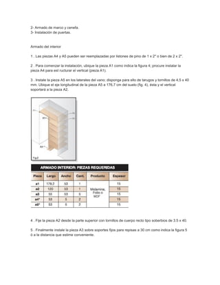 2- Armado de marco y cenefa.
3- Instalación de puertas.
Armado del interior
1 . Las piezas A4 y A5 pueden ser reemplazadas por listones de pino de 1 x 2" o bien de 2 x 2".
2 . Para comenzar la instalación, ubique la pieza A1 como indica la figura 4; procure instalar la
pieza A4 para est ructurar el vertical (pieza A1).
3 . Instale la pieza A5 en los laterales del vano; disponga para ello de tarugos y tornillos de 4,5 x 40
mm. Ubique el eje longitudinal de la pieza A5 a 176,7 cm del suelo (fig. 4), ésta y el vertical
soportará a la pieza A2.
4 . Fije la pieza A2 desde la parte superior con tornillos de cuerpo recto tipo soberbios de 3.5 x 40.
5 . Finalmente instale la pieza A3 sobre soportes fijos para repisas a 30 cm como indica la figura 5
ó a la distancia que estime conveniente.
 