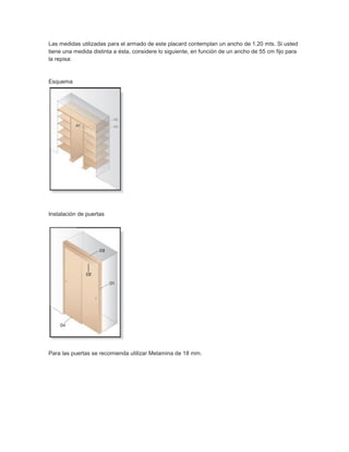 Las medidas utilizadas para el armado de este placard contemplan un ancho de 1.20 mts. Si usted
tiene una medida distinta a ésta, considere lo siguiente, en función de un ancho de 55 cm fijo para
la repisa:
Esquema
Instalación de puertas
Para las puertas se recomienda utilizar Melamina de 18 mm.
 