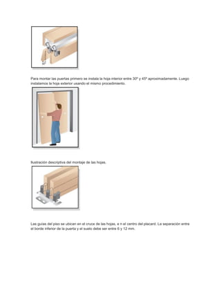 Para montar las puertas primero se instala la hoja interior entre 30º y 45º aproximadamente. Luego
instalamos la hoja exterior usando el mismo procedimiento.
Ilustración descriptiva del montaje de las hojas.
Las guías del piso se ubican en el cruce de las hojas, e n el centro del placard. La separación entre
el borde inferior de la puerta y el suelo debe ser entre 6 y 12 mm.
 
