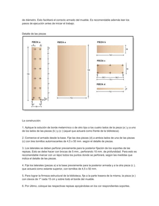 de diámetro. Esto facilitará el correcto armado del mueble. Es recomendable además leer los
pasos de ejecución antes de iniciar el trabajo.
Detalle de las piezas
La construcción:
1. Aplique la solución de borde melamínico o de otro tipo a los cuatro lados de la pieza (a ) y a uno
de los lados de las piezas (b ) y (c ) (aquel que actuará como frente de la biblioteca).
2. Comience el armado desde la base. Fije las dos piezas (d) a ambos lados de una de las piezas
(c) con tres tornillos autorroscantes de 4,5 x 50 mm. según el detalle de piezas.
3. Los laterales se deben perforar previamente para la posterior fijación de los soportes de las
repisas. Esto se debe hacer con brocas de 5 mm., perforando 10 mm. de profundidad. Para esto es
recomendable marcar con un lápiz todos los puntos donde se perforará, según las medidas que
indica el detalle de las piezas.
4. Fije los laterales (piezas a) a la base previamente para la posterior armada y a la otra pieza (c ),
que actuará como estante superior, con tornillos de 4,5 x 50 mm.
5. Para lograr la firmeza estructural de la biblioteca, fije a la parte trasera de la misma, la pieza (e )
con clavos de 1" cada 15 cm y sobre todo el borde del mueble.
6. Por último, coloque las respectivas repisas apoyándolas en los cor respondientes soportes.
 