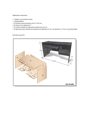 Materiales necesarios:
• 1 taladro con mechas chicas
• 1 destornillador
• 18 tornillos autorroscantes de 4,5 x 50 mm.
• 40 clavos con cabeza de 1’
• 15 metros lineales de tapacanto melamínico 22 cm.
• 16 fijaciones para soporte de estantes de biblioteca 5 mm. de diámetro y 10 mm. de profundidad.
Escritorio para PC
 