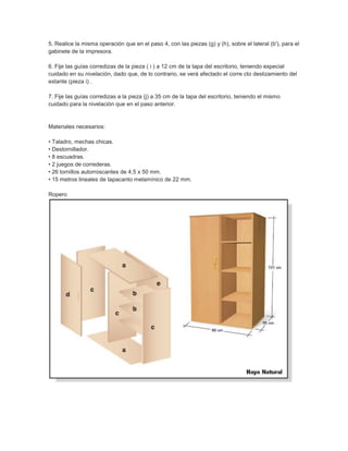 5. Realice la misma operación que en el paso 4, con las piezas (g) y (h), sobre el lateral (b'), para el
gabinete de la impresora.
6. Fije las guías corredizas de la pieza ( i ) a 12 cm de la tapa del escritorio, teniendo especial
cuidado en su nivelación, dado que, de lo contrario, se verá afectado el corre cto deslizamiento del
estante (pieza i) .
7. Fije las guías corredizas a la pieza (j) a 35 cm de la tapa del escritorio, teniendo el mismo
cuidado para la nivelación que en el paso anterior.
Materiales necesarios:
• Taladro, mechas chicas.
• Destornillador.
• 8 escuadras.
• 2 juegos de correderas.
• 26 tornillos autorroscantes de 4,5 x 50 mm.
• 15 metros lineales de tapacanto melamínico de 22 mm.
Ropero
 