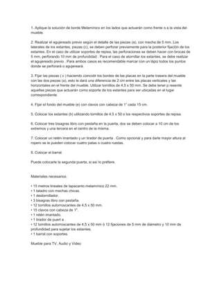 1. Aplique la solución de borde Melamínico en los lados que actuarán como frente o a la vista del
mueble.
2. Realizar el agujereado previo según el detalle de las piezas (a), con mecha de 5 mm. Los
laterales de los estantes, piezas (c), se deben perforar previamente para la posterior fijación de los
estantes. En el caso de utilizar soportes de repisa, las perforaciones se deben hacer con brocas de
5 mm, perforando 10 mm de profundidad . Para el caso de atornillar los estantes, se debe realizar
el agujereado previo . Para ambos casos es recomendable marcar con un lápiz todos los puntos
donde se perforará o agujereará.
3. Fijar las piezas ( c ) haciendo coincidir los bordes de las placas en la parte trasera del mueble
con las dos piezas (a), esto le dará una diferencia de 2 cm entre las placas verticales y las
horizontales en el frente del mueble. Utilizar tornillos de 4,5 x 50 mm. Se debe tener p resente
aquellas piezas que actuarán como soporte de los estantes para ser ubicadas en el lugar
correspondiente.
4. Fijar el fondo del mueble (e) con clavos con cabeza de 1” cada 15 cm.
5. Colocar los estantes (b) utilizando tornillos de 4,5 x 50 o los respectivos soportes de repisa.
6. Colocar tres bisagras libro con pestaña en la puerta, dos se deben colocar a 10 cm de los
extremos y una tercera en el centro de la misma.
7. Colocar un retén imantado y un tirador de puerta . Como opcional y para darle mayor altura al
ropero se le pueden colocar cuatro patas o cuatro ruedas.
8. Colocar el barral.
Puede colocarle la segunda puerta, si así lo prefiere.
Materiales necesarios:
• 15 metros lineales de tapacanto melamínico 22 mm.
• 1 taladro con mechas chicas.
• 1 destornillador.
• 3 bisagras libro con pestaña.
• 12 tornillos autorroscantes de 4,5 x 50 mm.
• 15 clavos con cabeza de 1".
• 1 retén imantado.
• 1 tirador de puert a .
• 12 tornillos autorroscantes de 4,5 x 50 mm ó 12 fijaciones de 5 mm de diámetro y 10 mm de
profundidad para sujetar los estantes.
• 1 barral con soportes.
Mueble para TV, Audio y Video
 