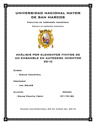 UNIVERSIDAD NACIONAL MAYOR
       DE SAN MARCOS
            Facultad de Ingeniería Industrial
               Escuela de Ingeniería Industrial




 ANÁLISIS POR ELEMENTOS FINITOS DE
 UN ENSAMBLE EN AUTODESK INVENTOR
                2010


Curso:
  - Dibujo Industrial

Profesor:
  - Ing. ROJAS

Alumno:                                      Código:
  - Rojas Frants, Fredy                    07170185




     Ciudad Universitaria, 03 de marzo del 2010
 