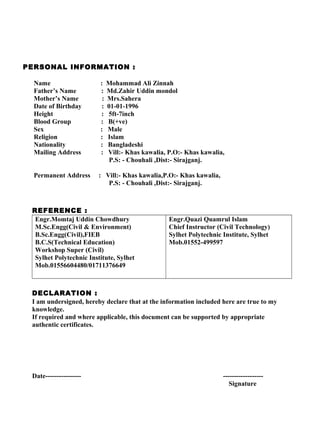 PERSONAL INFORMATION :
Name : Mohammad Ali Zinnah
Father’s Name : Md.Zahir Uddin mondol
Mother’s Name : Mrs.Sahera
Date of Birthday : 01-01-1996
Height : 5ft-7inch
Blood Group : B(+ve)
Sex : Male
Religion : Islam
Nationality : Bangladeshi
Mailing Address : Vill:- Khas kawalia, P.O:- Khas kawalia,
P.S: - Chouhali ,Dist:- Sirajganj.
Permanent Address : Vill:- Khas kawalia,P.O:- Khas kawalia,
P.S: - Chouhali ,Dist:- Sirajganj.
REFERENCE :
Engr.Momtaj Uddin Chowdhury
M.Sc.Engg(Civil & Environment)
B.Sc.Engg(Civil),FIEB
B.C.S(Technical Education)
Workshop Super (Civil)
Sylhet Polytechnic Institute, Sylhet
Mob.01556604480/01711376649
Engr.Quazi Quamrul Islam
Chief Instructor (Civil Technology)
Sylhet Polytechnic Institute, Sylhet
Mob.01552-499597
DECLARATION :
I am undersigned, hereby declare that at the information included here are true to my
knowledge.
If required and where applicable, this document can be supported by appropriate
authentic certificates.
Date---------------- ------------------
Signature
 