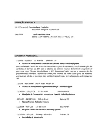 FORMAÇÃO ACADÊMICA
2015 (Cursando) Engenharia de Produção
Faculdade Pitágoras – Jundiaí - SP
2002-2004 Técnico em Mecânica
Escola SENAI Roberto Simonsen Brás São Paulo, - SP
EXPERIÊNCIA PROFISSIONAL
31/07/09– 23/09/14 SKFdoBrasil Jordanesia -SP
 Analista dePlanejamento&ControledeContratos Pleno–ReliabilitySystems
Responsável pela Gestão das atividades de controle do fluxo de rolamentos, lubrificantes e afins dos
contratos de Serviços da SKF, com o objetivo de otimizar recursos fomentando integração de
processos entre Clientes, Distribuidores e SKF. Responsável pelo controle e manutenção dos
procedimentos correlatos, responsável ainda pelo controle de custos deste fluxo de materiais,
assegurando adesão às premissas para satisfação dos clientes e os resultados dos contratos para a
SKF.
12/05/08– 30/07/2009 SKFdo Brasil Barueri -SP
 Analista dePlanejamentoEngenharia deServiços -Business Support
12/04/06 – 12/05/2008 SKF do Brasil Luiz Antonio-SP
 PlanejadordeContratos IMSInternational PaperLA-ReliabilitySystems
04/04/05 – 12/04/2006 SKF do Brasil Cajamar-SP
 TécnicoTrainee-ReliabilitySystems
12/05/04 – 04/04/05 SKF do Brasil Cajamar-SP
 EstagiárioTécnicoem Mecânica -ReliabilitySystems
12/07/02 – 10/05/04 Serveng Civilsan S.A Barueri -SP
 ControladordeManutenção
 