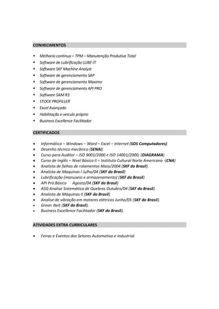 CONHECIMENTOS
 Melhoria continua – TPM – Manutenção Produtiva Total
 Software de Lubrificação LUBE-IT
 Software SKF Machine Analyst
 Software de gerenciamento SAP
 Software de gerenciamento Maximo
 Software de gerenciamento API PRO
 Software SAM R3
 STOCK PROFILLER
 Excel Avançado
 Habilitação e veiculo próprio
 Business Excellence Facilitador
CERTIFICADOS
 Informática – Windows – Word – Excel – Internet (SOS Computadores)
 Desenho técnico mecânico (SENAI)
 Curso para Auditor – ISO 9001/2000 e ISO 14001/2000; (DIAGRAMA)
 Curso de Inglês – Nível Básico II – Instituto Cultural Norte Americano -(CNA)
 Analista de falhas de rolamentos Maio/2004 (SKF do Brasil)
 Analista de Maquinas I Julho/04 (SKF do Brasil)
 Lubrificação (manuseio e armazenamento) (SKF do Brasil)
 API Pró Básico Agosto/04 (SKF do Brasil)
 ASQ Analise Sistemática de Quebras Outubro/04 (SKF do Brasil)
 Analista de Máquinas II (SKF do Brasil)
 Analise de vibração em motores elétricos Junho/05 (SKF do Brasil).
 Green Belt (SKF do Brasil).
 Business Excellence Facilitador (SKF do Brasil).
ATIVIDADES EXTRA CURRICULARES
 Feiras e Eventos dos Setores Automotivo e Industrial.
 