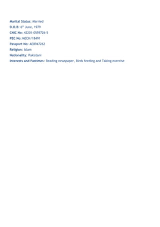 Marital Status: Married
D.O.B: 6th
June, 1979
CNIC No: 42201-0559726-5
PEC No: MECH/18491
Passport No: AE8947262
Religion: Islam
Nationality: Pakistani
Interests and Pastimes: Reading newspaper, Birds feeding and Taking exercise
 