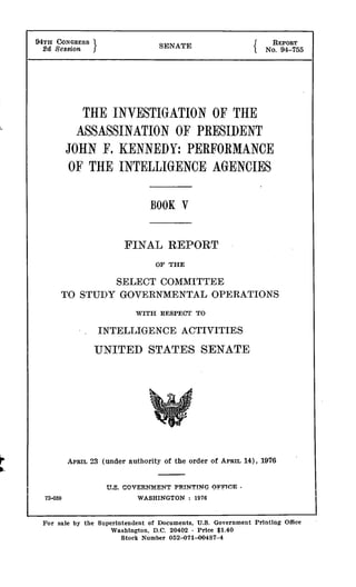 94TH CONGRESS SENATE REPORT
2d Se8sion No. 94-755
THE INVESTIGATION OF THE
ASSASSINATION OF PRESIDENT
JOHN F. KENNEDY: PERFORMANCE
OF THE INTELLIGENCE AGENCIES
BOOK V
FINAL REPORT
OF THE
SELECT COMMITTEE
TO STUDY GOVERNMENTAL OPERATIONS
WITH RESPECT TO
INTELLIGENCE ACTIVITIES
UNITED STATES SENATE
APRIL 23 (under authority of the order of APRIL 14), 1976
U.S. GOVEP.NMENT PRINTING OFFICE -
WASHINGTON : 1976
For sale by the Superintendent of Documents, U.S. Government Printing Office
Washington, D.C. 20402 - Price $1.40
Stock Number 052-071-00487-4
72-059
 