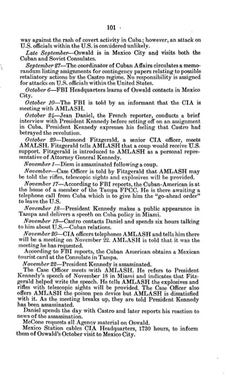 101 -
way against the rash of covert activity in Cuba; however, an attack on
U.S. officials within the U.S. is considered unlikely.
Late September-Oswald is in Mexico City and visits both the
Cuban and Soviet Consulates.
September27-The coordinator of Cuban Affairs circulates a memo-
randum listing assignments for contingency papers relating to possible
retaliatory actions by the Castro regime. No responsibility is assigned
for attacks on U.S. officials within the United States.
October 6-FBI Headquarters learns of Oswald contacts in Mexico
City.
October 10-The FBI is told by an informant that the CIA is
meeting with AMLASH.
October 94-Jean Daniel, the French reporter, conducts a brief
interview with President Kennedy before setting off on an assignment
in Cuba. President Kennedy expresses his feeling that Castro had
betrayed the revolution.
October 29-Desmond Fitzgerald, a senior CIA officer, meets
AMALSH. Fitzgerald tells AMLASH that a coup would receive U.S.
support. Fitzgerald is introduced to AMLASH as a personal repre-
sentative of Attorney General Kennedy.
November 1-Diem is assassinated following a coup.
November-Case Officer is told by Fitzgerald that AMLASH may
be told the rifles, telescopic sights and explosives will be provided.
November 17-According to FBI reports, the Cuban-American is at
the home of a member of the Tampa FPCC. He is there awaiting a
telephone call from Cuba which is to give him the "go-ahead order"
to leave the U.S.
November. 18-President Kennedy makes a public appearance in
Tampa and delivers a speekh on Cuba policy in Miami.
November 19-Castro contacts Daniel and spends six hours talking
to him about U.S.-Cuban relations.
November 20-CIA officers telephones AMLASH and tells him there
will be a meeting on November 22. AMLASH is told that it was the
meeting he has requested.
According to FBI reports, the Cuban American obtains a Mexican
tourist card at the Consulate in Tampa.
November 22-President Kennedy is assassinated.
The Case Officer meets with AMLASH. He refers to President
Kennedy's speech of November 18 in Miami and indicates that Fitz-
gerald helped write the speech. He tells AMLASH the explosives and
rifles with telescopic sights will be provided. The Case Officer also
offers AMLASH the poison pen device but AMLASH is dissatisfied
with it. As the meeting breaks up, they are told President Kennedy
has been assassinated.
Daniel spends the day with Castro and later reports his reaction to
news of the assassination.
McCone requests all Agency material on Oswald.
Mexico Station cables CIA Headquarters, 1730 hours, to inform
them of Oswald's October visit to Mexico City.
 