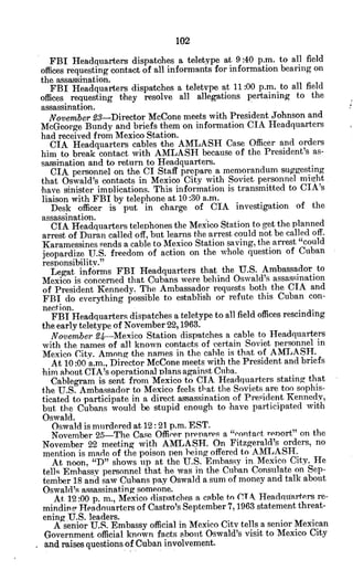 FBI Headquarters dispatches a teletype at 9:40 p.m. to all field
offices requesting contact of all informants for information bearing on
the assassination.
FBI Headquarters dispatches a teletvpe at 11:00 p.m. to all field
offices requesting they resolve all allegations pertaining to the
assassination.
November £3-Director McCone meets with President Johnson and
McGeorge Bundy and briefs them on information CIA Headquarters
had received from Mexico Station.
CIA Headquarters cables the AMLASH Case Officer and orders
him to break contact with AMLASH because of the President's as-
sassination and to return to Headquarters.
CIA personnel on the CI Staff prepare a memorandum suggesting
that Oswald's contacts in Mexico City with Soviet personnel miYht
'have sinister implications. This information is transmitted to CIA's
liaison with FBI by telephone at 10:30 a.m.
Desk officer is put in charge of CIA investigation of the
assassination.
CIA Headquarters telephones the Mexico Station to get the planned
arrest of Duran called off, but learns the arrest could not be called off.
Karamessines sends a cable to Mexico Station saving, the arrest "could
jeopardize U.S. freedom of action on the whole question of Cuban
responsibility."
Legat informs FBI Headquarters that the U.S. Ambassador to
Mexico is concerned that Cubans were behind Oswald's assassination
of President Kennedy. The Ambassador requests both the CIA and
FBI do everything possible to establish or refute this Cuban con-
nection.
FBI Headquarters dispatches a teletype to all field offices rescinding
the early teletype of November 22,1963.
November 94-Mexico Station dispatches a cable to Headquarters
with the names of all known contacts of 'certain Soviet personnel in
Mexico City. Among the names in the cable is that of AMLASH.
At 10:00 a.m., Director McCone meets with the President and briefs
him about CIA's operational plans against Cuba.
Cablegram is sent from Mexico to CIA Headquarters stating that
the U.S. Ambassador to Mexico feels that the Soviets are too sophis-
ticated to participate in a direct assassination of Prevident Kennedy,
but the Cubans would be stupid enough to have participated with
Oswald.
Oswald is murdered at 12: 21 p.m. EST.
November 25-The Case Officer prepares a "vontact report" on the
November 22 meeting with AMLASH. On Fitzgerald's orders, no
mention is made of the poison pen being offered to AMLASH.
At noon. "D" shows up at the U.S. Embassy in. Mexico City. He
tells Embassy personnel that he was in the Cuban Consulate on Sep-
tember 18 and saw Cubans pay Oswald a sum of money and talk about
Oswald's assassinating someone.
At 12:00 p. in., Mexico dispatches a cable to CT A Headquarters re-
minding Headouarters of Castro's September 7,1963 statement threat-
ening U.S. leaders.
A senior U.S. Embassy official in Mexico City tells a senior Mexican
Government official known facts about Oswald's visit to Mexico City
and raises questions of Cuban involvement.
 