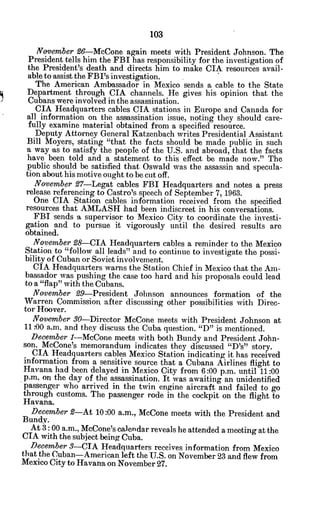 November 96-McCone again meets with President Johnson. The
President tells him the FBI has responsibility for the investigation of
the President's death and directs him to make CIA resources avail-
able to assist the FBI's investigation.
The American Ambassador in Mexico sends a cable to the State
Department through CIA channels. He gives his opinion that the
Cubans were involved in the assassination.
CIA Headquarters cables CIA stations in Europe and Canada for
all information on the assassination issue, noting they should care-
fully examine material obtained from a specified resource.
Deputy Attorney General Katzenbach writes Presidential Assistant
Bill Moyers, stating "that the facts should be made public in such
a way -as to satisfy the people of the U.S. and abroad, that the facts
have been told and a statement to this effect be made now." The
public should be satisfied that Oswald was the assassin and specula-
tion about his motive ought to be cut off.
November 97-Legat cables FBI Headquarters and notes a press
release referencing to Castro's speech of September 7, 1963.
One CIA Station cables information received from the specified
resources that AMLASH had been indiscreet in his conversations.
FBI sends a supervisor to Mexico City to coordinate the investi-
gation and to pursue it vigorously until the desired results are
obtained.
November 28-CIA Headquarters cables a reminder to the Mexico
Station to "follow all leads" and to continue to investigate the possi-
bility of Cuban or Soviet involvement.
CIA Headquarters warns the Station Chief in Mexico that the Am-
bassador was pushing the case too hard and his proposals could lead
to a "flap" with the Cubans.
November 29-President Johnson announces formation of the
Warren Commission after discussing other possibilities with Direc-
tor Hoover.
November 30-Director McCone meets with President Johnson at
11 -00 a.m. and they discuss the Cuba question. "D" is mentioned.
December 1-McCone meets with both Bundy and President John-
son. McCone's memorandum indicates they discussed "D's" story.
CIA Headquarters cables Mexico Station indicating it has received
information from a sensitive source that a Cubana Airlines flight to
Havana had been delayed in Mexico City from 6:00 p.m. until 11:00
p.m. on the day of the assassination. It was awaiting an unidentified
passenger who arrived in the twin engine aircraft and failed to go
through customs. The passenger rode in the cockpit on the flight to
Havana.
December 2-At 10:00 a.m., McCone meets with the President and
Bundy.
At 3: 00 a.m., McCone's calendar reveals he attended a meeting at the
CIA with the subject being Cuba.
December 3-CIA Headquarters receives information from Mexico
that the Cuban-American left the U.S. on November 23 and flew from
Mexico City to Havana on November 27.
 