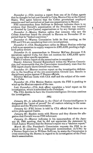December 4-CIA receives a report from one of its Cuban agents
that he thought he had met Oswald in Cuba, Mexico City or the United
States. This agent believes that the Cuban government employed
assassins and had'carried out at least one assassination in Mexico.
FBI memorandum from Sullivan to Belmont indicates there is no
evidence that Oswald's assassination of the President was inspired
or directed by [pro-Castro] organizations or by any foreign country.
December 5-Mexico Station cables that someone who saw the
Cuban-American board the aircraft to Havana on November 27 re-
ported that he "looked suspicious."
December 6-Warren Commission holds its first meeting, as the
FBI and CIA are completing their own investigations.
December 8-CIA Headquarters cables its Miami Station ordering
a halt to an operation to supply weapons to AMLASH, pending a high-
level policy review.
December 9-A memorandum to Director McCone discusses U.S.
operations against Cuba, but does not mention the AMLASH opera-
tion, or any other specific operation.
FBI's 5-volume report on the assassination is completed.
Deputy Attorney General Katzenbach writes the Warren Commis-
sion and recommends that the Commission immediately state that the
FBI report clearly shows Oswald was a loner.
December 10-Hoover receives report on the investigative deficien-
cies in the handling of the pre-assassination Oswald case. Results in
disciplinary action against 17 Bureau officials.
Director McCone meets with CIA staff and the subject of the meet-
ing is Cuba.
December 12-CIA Mexico Station reports the FBI is pushing to
wind up the Mexican aspects of the case.
Late December-CIA desk officer completes a brief report on his
investigation, which is submitted to the President.
The CIA decides to have the Counterintelligence Division continue
the investigation.
1964
January23-A subordinate to the Chief of Counterintelligence is
designated the "point of record" for all matters relating to the assas-
sination and the Warren Commission.
January24-FBI liaison is told by CIA official that there are no
active plots against Castro.
January28-Rankin meets with Hoover and they discuss the alle-
gation that Oswald was an FBI informant.
January 31-Hoover indicates in his memorandum of the Janu-
ary 28, 1964 meeting, that he did not appreciate the statement by
Chief Justice Warren that the Bureau's report was a "skeleton report."
March 26-The President's Commission requests the FBI to re-
spond to 52 questions. In a subsequent memorandum (4/3/64) by
a Bureau Supervisor to William Sullivan, he states the Commission is
cross-examining the Bureau in regard to its investigation of the Presi-
dent's assassination.
 
