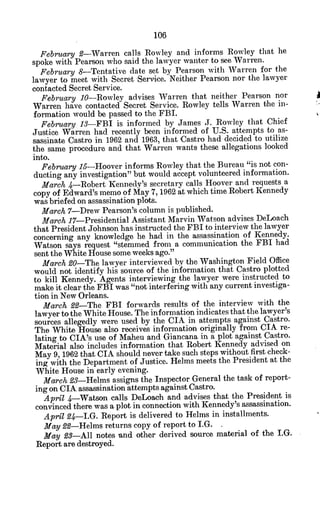 February 2-Warren calls Rowley and informs Rowley that he
spoke with Pearson who said the lawyer wanter to see Warren.
February 8-Tentative date set by Pearson with Warren for the
lawyer to meet with Secret Service. Neither Pearson nor the lawyer
contacted Secret Service.
February 10-Rowley advises Warren that neither Pearson nor
Warren have contacted Secret Service. Rowley tells Warren the in-
formation would be passed to the FBI.
February 13-FBI is informed by James J. Rowley that Chief
Justice Warren had recently been informed of U.S. attempts to as-
sassinate Castro in 1962 and 1963, that Castro had decided to utilize
the same procedure and that Warren wants these allegations looked
into.
February15-Hoover informs Rowley that the Bureau "is not con-
ducting any investigation" but would accept volunteered information.
March 4-Robert Kennedy's secretary calls Hoover and requests a
copy of Edward's memo of May 7, 1962 at which time Robert Kennedy
was briefed on assassination plots.
March 7-Drew Pearson's column is published.
March 17-Presidential Assistant Marvin Watson advises DeLoach
that President Johnson has instructed the FBI to interview the lawyer
concerning any knowledge he had in the assassination of Kennedy.
Watson says request "stemmed from a communication the FBI had
sent the White House some weeks ago."
March90-The lawyer interviewed by the Washington Field Office
would not identify his source of the information that Castro plotted
to kill Kennedy. Agents interviewing the lawyer were instructed to
make it clear the FBI was "not interfering with any current investiga-
tion in New Orleans.
March £2-The FBI forwards results of the interview with the
lawyer to the White House. The information indicates that the lawyer's
sources allegedly were used by the CIA in attempts against Castro.
The White House also receives information originally from CIA re-
lating to CIA's use of Maheu and Giancana in a plot against Castro.
Material also includes information that Robert Kennedy advised on
May 9, 1962 that CIA should never take such steps without first check-
ing with the Department of Justice. Helms meets the President at the
White House in early evening.
March 23-Helms assigns the Inspector General the task of report-
ing on CIA assassination attempts against Castro.
April 4-Watson calls DeLoach and advises that the President is
convinced there was a plot in connection with Kennedy's assassination.
April 24-I.G. Report is delivered to Helms in installments.
May 22-Helms returns copy of report to I.G. .
May 23-All notes and other derived source material of the I.G.
Report are destroyed.
 
