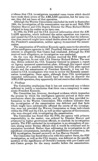 evidence that CIA investigators requested name traces which should
have made them aware of the AMLASH operation, but for some 'rea-
son, they did not learn of that operation.
Although the Warren Commission concluded its work in September
1964, the investigation of the assassination was not to end. Both FBI
Director Hoover and CIA Deputy Director for Plans Richard Helms
pledged to keep the matter as an open case.
In 1965, the FBI and the CIA received information 'about the AM-
LASH operation, which indicated the entire operation was insecure,
and caused the CIA to terminate it. Despite the fact that the informa-
tion then received might have raised doubts about the investigation of
the President's assassination, neither agency re-examined the assassi-
nation.
The assassination of President Kennedy again came to the attention
of the intelligence agencies in 1967. President Johnson took a personal
interest in allegations that Castro had retaliated. Although the FBI
received such allegations, no investigation was conducted.
On the very day President Johnson received the FBI reports of
these allegations, he met with CIA Director Richard Helms. The next
day, Helms ordered the CIA Inspector General to prepare a report
on Agency sponsored assassination plots. Although this report raised
the question of a possible connection between the CIA plots against
Castro and the assassinaton of President Kennedy, it was not fur-
nished to CIA investigators who were to review the Kennedy assassi-
nation investigation. Once again, although these CIA investigators
requested information that should have led them to discover the
AMLASH operation, they apparently did not receive that information.
C. Findings
The Committee emphasizes that it has not uncovered any evidence
sufficient to justify a conclusion that there was a conspiracy to assas-
sinate President Kennedy.
The Committee has, however, developed evidence which impeaches
the process by which the intelligence agencies arrived at their own
conclusions about the assassination, and by which they provided in-
formation to the Warren Commission. This evidence indicates that
the investigation of the assassination was deficient and that facts
which might have substantially affected the course of the investiga-
tion were not provided the Warren Commission or those individuals
within the FBI and the CIA, as well as other agencies of Government,
who were charged with investigating the assassination.
The Committee has found that the FBI, the agency with primary
responsibility in the matter, was ordered by Director Hoover and
pressured by higher government officials, to conclude its investigation
quickly. The FBI conducted its investigation in an atmosphere of con-
cern among senior Bureau officials that it would be criticized and its
reputation tarnished. Rather than addressing its investigation to all
significant circumstances, including all possibilities of conspiracy, the
FBI investigation focused narrowly on I Harvey Oswald.
The Committee has found that even with this narrow focus, the FBI
investigation, as well as the CIA inquiry, was deficient on the specific
question of the significance of Oswald's contacts with pro-Castro and
anti-Castro groups for the many months before the assassination.
 