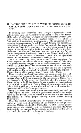 II. BACKGROUND FOR THE WARREN COMMISSION IN-
VESTIGATION: CUBA AND THE INTELLIGENCE AGEN-
CIES
In assessing the performance of the intelligence agencies in investi-
gating President John F. Kennedy's assassination, one of the focuses
of the Select Committee's investigation was whether the Warren Coin-
mission was supplied a.ll the information necessary to conduct the
"thorough and independent investigation of the circumstances sur-
rounding the assassination" which President Johnson had ordered. At
the outset of its investigation, the Select Committee had evidence that
the Warren Commission was not given information about CIA at-
tempts to assassinate foreign leaders. As the Select Committee later
discovered, the Warren Commission was also unaware of the full ex-
tent of the agencies' involvement in operations directed against Cuba.
This section of the report summarizes aspects of those operations
relevant to the Warren Commission's investigation.
On New Year's Day, 1959, Fidel fCastro's forces overthrew the
Batista regime and assumed control of the government of Cuba after
a long revolutionary struggle which had received support from many
within the United States. The subsequent actions of the Cuban Gov-
ernment, particularly its move toward Communism and alignment
with the Soviet Union, gradually produced forces strongly opposed to
Castro-forces which wanted ihis government out of Cuba..
Reports which the Select Committee has obtained from the intel-
ligence agencies document the varying interests outside Cuba which
opposed Castro. Perhaps foremost in the opposition to Castro were
the thousands of 'Cubans who had fled Cuba after his takeover. The
Cuban exiles in the United States formed a variety of organizations
to voice their opposition to Castro. Some of these organizations not
only voiced opposition, but also planned and executed paramilitary
operations to harass the Castro government.
Many Americans outside the Cuban exile community opposed the
Castro regime. To them, the Castro government represented a major
move by the Soviet Union to spread Communism into the Western
Hemisphere. To these people, halting Castro meant halting
Communism.
Other less idealistic interests were also opposed to Castro. His com-
munist government had expropriated the property of foreign busi-
nesses and Cubans who had fled Cuba. Removal of the Castro govern-
ment was one way to regain their lost businesses and property. Other
business interests opposed Castro because his control over the Cuban
economy had a major effect on their own operations.
 