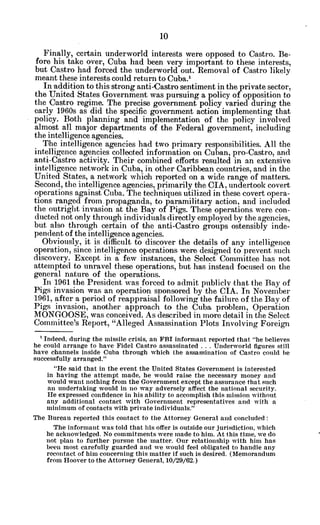 Finally, certain underworld interests were opposed to Castro. Be-
fore his take over, Cuba had been very important to these interests,
but Castro had forced the underworld out. Removal of Castro likely
meant these interests could return to Cuba.'
In addition to this strong anti-Castro sentiment in the private sector,
the United States Government was pursuing a policy of opposition to
the Castro regime. The precise government policy varied during the
early 1960s as did the specific government action implementing that
policy. Both planning and implementation of the policy involved
almost all major departments of the Federal government, including
the intelligence agencies.
The intelligence agencies had two primary responsibilities. All the
intelligence agencies collected information on Cuban, pro-Castro, and
anti-Castro activity. Their combined efforts resulted in an extensive
intelligence network in Cuba, in other Caribbean countries, and in the
United States, a network which reported on a wide range of matters.
Second, the intelligence agencies, primarily the CIA, undertook covert
operations against Cuba. The techniques utilized in these covert opera-
tions ranged from. propaganda, to paramilitary action, and included
the outright invasion at the Bay of Pigs. These operations were con-
ducted not only through individuals directly employed by the agencies,
but also through certain of the anti-Castro groups ostensibly inde-
pendent of the intelligence agencies.
Obviously, it is difficult to discover the details of any intelligence
operation, since intelligence operations were designed to prevent such
discovery. Except in a few instances, the Select Committee has not
attempted to unravel these operations, but has instead focused on the
general nature of the operations.
In 1961 the President was forced to admit publicly that the Bay of
Pigs invasion was an operation sponsored by the CIA. In November
1961, after a period of reappraisal following the failure of the Bay of
Pigs invasion, another approach to the Cuba problem, Operation
MONGOOSE, was conceived. As described in more detail in the Select
Committee's Report, "Alleged Assassination Plots Involving Foreign
'Indeed, during the missile crisis, an FBI informant reported that "he believes
he could arrange to have Fidel Castro assassinated . . . Underworld figures still
have channels inside Cuba through which the assassination of Castro could be
successfully arranged."
"He said that in the event the United States Government is interested
in having the attempt made, he would raise the necessary money and
would want nothing from the Government except the assurance that such
an undertaking would in no way adversely affect the national security.
He expressed confidence in his ability to accomplish this mission without
any additional contact with Government representatives and with a
minimum of contacts with private individuals."
The Bureau reported this contact to the Attorney General and concluded:
The informant was told that his offer is outside our jurisdiction, which
he acknowledged. No commitments were made to him. At this time, we do
not plan to further pursue the matter. Our relationship with him has
been most carefully guarded and we would feel obligated to handle any
recontact of him concerning this matter if such is desired. (Memorandum
from Hoover to the Attorney General, 10/29/62.)
 