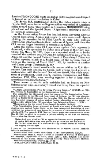 Leaders," MONGOOSE was to use Cuban exiles in operations designed
to foment an internal revolution in Cuba.2
The Soviet-U.S. confrontation during the Cuban missile crisis in
October 1962, was a factor leading to another reappraisal of American
policy toward Cuba. This resulted in Operation MONGOOSE being
phased out and the Special Group (Augmented) ordering a halt to
all sabotage operations.3
As the Assassination Report has detailed, from 1960 until 1962 the
Central Intelligence Agency met regularly with underworld figures
plotting the assassination of Fidel Castro. In early 1963, William
Harvey, the CIA's contact to these underworld figures, told them the
CIA was no longer interested in assassinating Castro.
After the missile crisis, CIA operations against Cuba apparently
decreased, while operations by Cuban exile groups on their own con-
tinued. On March 18, 1963, there was a reported attack on a Soviet
vessel off the northern coast of Cuba by members of two exile groups,
Alpha 66, and the Second National Front of Escambray.5
There was
another reported attack on a Soviet vessel off the northern coast of
Cuba on the evening of March 26-27, 1963, by members of another
anti-Castro group, Commandos L-66.
This apparently caused considerable concern within the U.S. Gov-
ernment that such activity by Cuban exile groups could produce a
confrontation with the Soviets.7 One witness stated, "the whole appa-
ratus of government, Coast Guard, Customs, Immigration and Natu-
ralization, FBI, CIA, were working together to try to keep these
operations from going to Cuba." 8
These moves to restrict exile activities had an impact on New
Orleans at the time Lee Harvey Oswald was living there. As reported
"Alleged Assassinhtion Plots Involving Foreign Leaders," 11/20/75, pp. 139-
148, referred to hereinafter as the Assassination Report.
The Committee has discovered since the issuance of its Assassination Report.
that, in addition to the CIA and Department of Defense, the FBI was also con-
sulted in MONGOOSE planning. In November 1961, the Bureau submitted its
own five-point program of action against Castro, advocating strong support of
rebel activity within Cuba. (Memorandum from Belmont to Tolson, 11/9/61.)
Memorandum for the record from General Lansdale, 10/30/62.
4 The Assassination Report discussed at length who knew of the CIA's assas-
sination plots against Castro. So far as has been determined, knowledge of plots
involving the underworld were known by a number of government officials out-
side the CIA. For example, FBI Director Hoover prepared a memorandum dated
May 10, 1962, in which he recounted a private meeting he had with the Attorney
General that day. Hoover noted:
Maheu had been hired by CIA to approach Giancana with a proposition
of paying $150,000 to hire some gunman to go into Cuba and kill Castro.
He further stated that CIA admitted having assisted Maheu in making
the bugging of Las Vegas.
A copy of this memorandum was disseminated to Messrs. Tolson, Belmont,
Sullivan, and DeLoach.
*Memorandum from Miami Field Office to FBI Headquarters, 3/29/63.
oMemorandum from J. Edgar Hoover to Director of Bureau of Intelligence
and Research, Department of State, dated April 1, 1963. Subject: Anti-Castro
Activities in the United States-Internal Security-Cuba-Neutrality Matters.
'Section Chief testimony, 5/11/76, pp. 19-22.
'Chief, JMWAVE testimony, 5/16/76, pp. 21, 22.
72-059 0 - 76 - 2
 