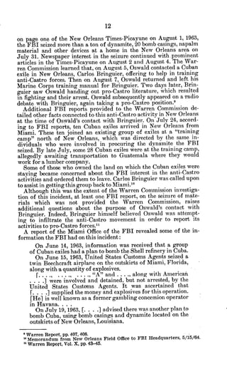 on page one of the New Orleans Times-Picayune on August 1, 1963,
the FBI seized more than a ton of dynamite, 20 bomb casings, napalm
material and other devices at a home in the New Orleans area on
July 31. Newspaper interest in the seizure continued with.prominent
articles in the Times-Picayune on August 2 and August 4. The War-
ren Commission learned that, on August 5, Oswald contacted a Cuban
exile in New Orleans, Carlos Bringuier, offering to help in training
anti-Castro forces. Then on August 7, Oswald returned and left his
Marine Corps training manual for Bringuier. Two days later, Brin-
guier saw Oswald handing out pro-Castro literature, which resulted
in fighting and their arrest. Oswald subsequently appeared on a radio
debate with Bringuier, again taking a pro-Castro position.9
Additional FBI reports provided to the Warren Commission de-
tailed other facts connected to this anti-Castro activity in New Orleans
at the time of Oswald's contact with Bringuier. On July 24, accord-
ing to FBI reports, ten Cuban exiles arrived in New Orleans from
Miami. These ten joined an existing group of exiles at a "training
camp" north of New Orleans, which was directed by the same in-
dividuals who were involved in procuring the dynamite the FBI
seized. By late July, some 28 Cuban exiles were at the training camp,
allegedly awaiting transportation to Guatemala where they would
work for a lumber company.
Some of those who owned the land on which the Cuban exiles were
staying became concerned about the FBI interest in the anti-Castro
activities and ordered them to leave. Carlos Bringuier was called upon
to assist in getting this group back to Miami.'0
Although this was the extent of the Warren Commission investiga-
tion of this incident, at least one FBI report, on the seizure of mate-
rials which was not provided the Warren Commission, raises
additional questions about the purpose of Oswald's contact with
Bringuier. Indeed, Bringuier himself believed Oswald was attempt-
ing to infiltrate the anti-Castro movement in order to report its
activities to pro-Castro forces."
A report of the Miami Office of the FBI revealed some of the in-
formation the FBI had on this incident:
On June 14, 1963, information 'was received that a group
of Cuban exiles had a plan to bomb the Shell refinery in Cuba.
On June 15, 1963, United States Customs Agents seized a
twin Beecheraft airplane on the outskirts of Miami, Florida,
along with a quantity of explosives.
[............ ., "A" and . . . ., along with American
. .] were involved and detained, but not arrested, by the
United States Customs Agents. It was ascertained that
f. . . .] supplied the money and explosives for this operation.
[Hel is well known as a former gambling concession operator
in Havana. . . .
On July 19, 1963, [. . . J advised there was another plan to
bomb Cuba, using bomb casings and dynamite located on the
outskirts of New Orleans, Louisiana.
Warren Report, pp. 407, 408.
'0
Memorandum from New Orleans Field Office to FBI Headquarters, 5/15/64.
n Warren Report, Vol. X, pp. 43-45.
 