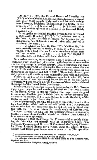 On July 31, 1963, the Federal Bureau of Investigation
(FBI) at New Orleans, Louisiana, obtained a search warrant
and seized 2,400 pounds of dynamite and 20 bomb casings
near Lacombe, Louisiana. This material was located on the
property of [. . . .] brother of [. . . .], [of] Miami Beach
.... and former operator of a casino in the Nacional Hotel,
Havana, Cuba.
Investigation determined that this dynamite was purchased
at Collinsville, Illinois, by ["B"] for "A",who was involved in
the June 14, 1963, seizures at Miami. "A" transported the
dynamite to New Orleans in a rented trailer. Also involved in
this bomb plot were ....
[. . . .] advised on June 14, 1963, "B" of Collinsville, Illi-
nois, recently arrived in Miami, Florida, in a Ford station
wagon with a load of arms for sale. American adventurers
and mercenaries, [... . .] and [. . . .] took "B" around to
meet the different Cuban exile leaders in Miami. . . ."12
On another occasion, an intelligence agency conducted a sensitive
operation which developed information on the location of arms caches
and training camps in another country. That information was given
to the other country, which then raided the camps and seized the ma-
terials. Raids and seizures such as these apparently were commonplace
-throughout the summer and fall of 1963.13 Those individuals appar-
ently sponsoring this activity were angered by these raids and seizures.
Reports in the files of the intelligence agencies in mid-1963, docu-
ment a series of meetings among major leaders of the anti-Castro
movement." These reports indicate that some of these leaders claimed
the support ofthe United States Government.
Whether these were in fact related.to decisions by the U.S. Govern-
ment is not known, but such meetings followed the June 1963 decision
of the Special Group to step up various covert operations designed
to encourage dissident groups inside Cuba, to worsen economic con-
ditions in the country, and to cause Cubans to doubt the ability of the
Castro regime to defend the country.5
Contemporaneously, the CIA took steps to renew its contact with a
high-level Cuban official code named AMLASH. The CIA's previous
contact with him had been sporadic; he had not been in direct con-
tact with the CIA since before the missile crisis of October 1962.
The exact purpose the CIA had for renewing contact is unknown,
but there is no evidence the CIA intended atthis time to use AMLASH
in an assassination operation.
On August 16, 1963, the Chicago Sun Times carried an article claim-
ing that the CIA had dealings with an underworld figure, -Sam
Giancana. This prompted Director McCone to ask the Deputy Director
for Plans, Richard Helms, for a report about the article. McCone
testified that Helms gave him a memorandum on the CIA operation
"Memorandum from Miami Field Office to FBI Headquarters, 10/3/63.
Intelligence officer's testimony, 5/10/64, pp. 21-24, 26.
"For example, memorandum from Miami Field Office to FBI Headquarters,
10/18/63, pp. 5-10.
wMemorandum for the Special Group, 6/19/63.
 