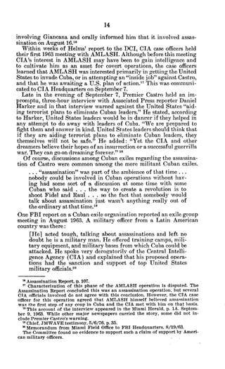 involving Giancana and orally informed him that it involved assas-
sination on August 16.16
Within weeks of Helms' report to the DCI, CIA case officers held
their first 1963 meeting with AMLASH. Although before this meeting
CIA's interest in AMLASH may have been to gain intelligence and
to cultivate him as an asset for covert operations, the case officers
learned that AMLASH was interested primarily in getting the United
States to invade Cuba, or in attempting an "inside job" against Castro,
and that he was awaiting a U.S. plan of action.1 This was communi-
cated to CIA Headquarters on September 7.
Late in the evening of September 7, Premier Castro held an im-
promptu, three-hour interview with Associated Press reporter Daniel
Harker and in that interview warned against the United States "aid-
ing terrorist plans to eliminate Cuban leaders." He stated, according
to Harker, United States leaders would be in danser if they helped in
any attempt to do away with leaders of Cuba. "We are prepared to
fight them and answer in kind. United States leaders should think that
if they are aiding terrorist plans to eliminate Cuban leaders, they
themselves will not be safe." He added: "Yet the CIA and other
dreamers believe their hopes of an insurrection or a successful guerrilla
war. They can go on dreaming forever." "
Of course, discussions among Cuban exiles regarding the assassina-
tion of Castro were common among the more militant Cuban exiles.
... "assassination" was part of the ambience of that time ...
nobody could be involved in Cuban operations without hav-
ing had some sort of a discussion at some time with some
Cuban who said . . . the way to create a revolution is to
shoot Fidel and Raul . . . so the fact that somebody would
talk about assassination just wasn't anything really out of
the ordinary at that time.19
One FBI report on a Cuban exile organization reported an exile group
'meeting in August 1963. A military officer from a Latin American
country was there:
[Hel acted tough, talking about assassinations and left no
doubt he is a military man. He offered training camps, mili-
tary equipment, and military bases from which Cuba could be
attacked. He spoke very derogatorily of the Central Intelli-
gence Agency (CIA) and explained that his proposed opera-
tions had the sanction and support of top United States
military officials.2o
1 Assassination Report, p. 107.
" Characterization of this phase of the AMLASH operation is disputed. The
Assassination Report concluded this was an assassination operation, but several
CTA officials involved do not agree with this conclusion. However, the CIA case
officer for this operation agreed that AMLASH himself believed assassination
was the first step of any coup in Cuba and the CIA met with him on that basis.
' This account of the interview appeared in the Miami Herald, p. 1A. Septem-
ber 9, 1963. While other major newspapers carried the story, some did not in-
clude Premier Castro's warning.
' Chief, JMWAVE testimony, 5/6/76, p. 35.
'Memorandum from Miami Field Office to FBI Headquarters. 8/19/63.
The Committee found no evidence to support such a claim of support by Ameri-
can military officers.
 
