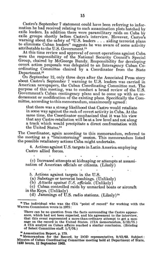 Castro's September 7 statement could have been referring to infor-
mation he had received relating to such assassination plots hatched by
exile leaders. In addition there were paramilitary raids on Cuba by
exile groups shortly before Castro's interview. However, Castro's
warning about the safety of "U.S. leaders . . . aiding terrorist plans
to eliminate Cuban leaders" suggests he was aware of some activity
attributable to the U.S. Government."
At this time review and approval of covert operations against Cuba
were the responsibility of the National Security Council's Special
Group, chaired by McGeorge Bundy. Responsibility for developing
covert action proposals was delegated to an Interagency Cuban Co-
ordinating Committee chaired by a Coordinator from the State
Department.22
On 'September 12, only three days after the Associated Press story
about Castro's September 7 warning to U.S. leaders was carried in
American newspapers, the Cuban Coordinating Committee met. The
purpose of this meeting, was to conduct a broad review of the U.S.
Government's Cuban contingency plans and to come up with an en-
dorsement or modification of the existing plans. Specifically the Com-
mittee, according to this memorandum, unanimously agreed:
that there was a strong likelihood that Castro would retaliate
in some way against the rash of covert activity in Cuba. At the
same time, the Coordinator emphasized that it was his view
that any Castro retaliation will be at a low level and not along
a track which would precipitate a direct confrontation with
the United States.1
The Coordinator, again according to this memorandum, referred to
the meeting as a "brainstorming" session. This memorandum listed
the possible retaliatory actions Cuba might undertake.
4. Actions against U.S. targets in Latin America employing
Castro allied forces.
(c) Increased attempts at kidnaping or attempts at assassi-
nation of American officials or citizens. (Likely)
5. Actions against targets in the U.S.
(a) Sabotage or terrorist bombings. (Unlikely)
(b) Attacks against U.8. officials. (Unlikely)
(c) Cuban controlled raids by unmarked boats or aircraft
in the Keys. (Unlikely)
(d) Jammings of U.S. radio stations. (Likely) 4
* The individual who was the CIA "point of record" for working with the
Warren Commission wrote in 1975:
There can be no question from the facts surrounding the Castro appear-
ance, which had not been expected, and his agreement to the interview,
that this event represented a more-than-ordinary attempt to get a mes-
sage on the record in the United States. (CIA memorandum, 5/23/75.)
A CIA analyst on Cuban affairs reached a similar conclusion. (Briefing
of Select Committee staff. 1/7/76.)
"Assassination Report, p. 170.
2
'Memorandum for the Record, by DOD representative, 9/13/63. Subject:
Minutes of Cuban Coordinating Committee meeting held at Department of State,
1430 hours, 12 September 1963.
 