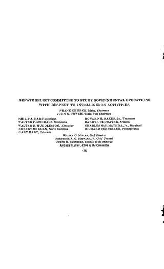 SENATE SELECT COMMITTEE TO STUDY GOVERNMENTAL OPERATIONS
WITH RESPECT TO INTELLIGENCE ACTIVITIES
FRANK CHURCH, Idaho, Chairman
JOHN G. TOWER, Texas, Vice Chairman
PHILIP A. HART, Michigan
WALTER F. MONDALE, Minnesota
WALTER D. HUDDLESTON, Kentucky
ROBERT MORGAN, North Carolina
GARY HART, Colorado
HOWARD H. BAKER, Jn., Tennessee
BARRY GOLDWATER, Arizona
CHARLES McC. MATHIAS, Ja., Maryland
RICHARD SCHWEIKER, Pennsylvania
WILuAM G. MILLER, Staff Director
FREDERICK A. 0. ScHwARz, Jr., Chief Counsel
CURTIs R. SMOTHERS, Counselto the Minority
AUDREY HATRY, Clerk of the Committee
 