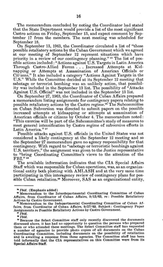The memorandum concluded by noting the Coordinator had stated
that the State Department would provide a list of the most significant
Castro actions on Friday, September 13, and expect comment by Sep-
tember 17 from the members. The next meeting was scheduled for
September 18.
On September 13, 1963, the Coordinator circulated a list of "those
possible retaliatory actions by the Cuban Government which we agreed
at our meeting of September 12 represent situations which have
priority in a review of our contingency planning." 22 The list of pos-
sible actions included: "Actions against U.S. Targets in Latin America
Through Castro-Allied Forces . . . Increased Attempts at Kid-
napping or Attempts at Assassination of American Officials or
Cit zens." It also included a category "Actions Against Targets in the
U.S." While the Committee decided at its September 12 meeting that
sabotage or terrorist bombing was an unlikely action, that possibil-
ity was included in the September 13 list. The possibility of "Attacks
Against U.S. Official" was not included in the September 13 list.
On September 27, 1963, the Coordinator of Cuban Affairs prepared
a memorandum listing assignments for contingency papers relating to
possible retaliatory actions by the Castro regime.2 6
The Subcommittee
on Cuban Subversion was directed to submit papers on the possible
increased attempts at kidnapping or attempts at assassination of
American officials or citizens by October 4. The memorandum noted:
"This exercise will be part of the Subcommittee's study of measures to
meet general intensification by Castro regime of subversive efforts in
Latin America." 27
Possible attacks against U.S. officials in the United States was not
considered a likely contingency at the September 12 meeting and so
the September 27 memorandum gave no agency responsibility for that
contingency. With regard to "sabotage or terroristic bombings against
U.S. territory," the assignment was given to the Justice representative
to "bring Coordinating Committee's views to the attention of the
FBI." 28
The available information indicates that the CIA Special Affairs
Staff which was responsible for Cuban operations, was, as an organiza-
tional entity both plotting with AMLASH and at the very same time
participating in this interagency review of contingency plans for pos-
sible Cuban retaliation.29 Moreover, SAS as an organizational entity,
'4
Ibid. (Emphasis added)
' Memorandum to the Interdepartmental Coordinating Committee of Cuban
Affairs, from Coordinator of Cuban Affairs, 9/13/63, re: Possible Retaliatory
Actions by Castro Government.
" Memorandum to the Indepartmental Coordinating Committee of Cuban Af-
fairs, from Coordinator of Cuban Affairs, 9/27/63. Subject: Contingency Paper
Assignments re Possible Retaliatory Actions by Castro Government.
2
'Ibid.
2 Ibid.
2 Because the Select Committee staff only recently discovered the documents
discussed above, it has had no opportunity to question the persons who prepared
them or who attended these meetings. The Select Committee staff has requested
a number of agencies to provide photo copies of all documents on the Cuban
Coordinating Committee, including documents on the possibility of retaliation
and is awaiting a response from these agencies. The Committee staff has been
told informally that the CIA representatives on this Committee were from its
Special Affairs Staff.
 