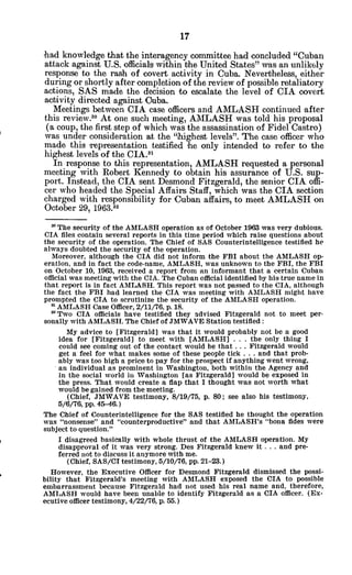 had knowledge that the interagency committee had concluded "Cuban
attack against U.S. officials within the United States" was an unlikely
response to the rash of covert activity in Cuba. Nevertheless, either
during or shortly after completion of the review of possible retaliatory
actions, SAS made the decision to escalate the level of CIA covert
activity directed against Ouba.
Meetings between CIA case officers and AMLASH continued after
this review." At one such meeting, AMILASH was told his proposal
(a coup, the first step of which was the assassination of Fidel Castro)
was under consideration at the "highest levels". The case officer who
made this representation testified he only intended to refer to the
highest levels of the CIA.3
'
In response to this representation, AMLASH requested a personal
meeting with Robert Kennedy to obtain his assurance of U.S. sup-
port. Instead, the CIA sent Desmond Fitzgerald, the senior CIA offi-
cer who headed the Special Affairs Staff, which was the CIA section
charged with responsibility for Cuban affairs, to meet AMLASH on
October 29, 1963.'3
30 The security of the AMLASH operation as of October 1963 was very dubious.
CIA files contain several reports in this time period which raise questions about
the security of the operation. The Chief of SAS Counterintelligence testified he
always doubted the security of the operation.
Moreover, although the CIA did not inform the FBI about the AMLASH op-
eration, and in fact the code-name, AMLASH, was unknown to the FBI, the FBI
on October 10, 1963, received a report from an informant that a certain Cuban
official was meeting with the CIA. The Cuban official identified by his true name in
that report is in fact AMLASH. This report was not passed to the CIA, although
the fact the FBI had learned the CIA was meeting with AMLASH might have
prompted the CIA to scrutinize the security of the AMLASH operation.
n AMLASH Case Officer, 2/11/76, p. 18.
a Two CIA officials have testified they advised Fitzgerald not to meet per-
sonally with AMLASH. The Chief of JMWAVE Station testified:
My advice to [Fitzgerald] was that it would probably not be a good
idea for [Fitzgerald] to meet with [AMLASH] . . . the only thing I
could see coming out of the contact would be that . . . Fitzgerald would
get a feel for what makes some of these people tick . . . and that prob-
ably was too high a price to pay for the prospect if anything went wrong,
an individual as prominent in Washington, both within the Agency and
in the social world in Washington [as Fitzgerald] would be exposed in
the press. That would create a flap that I thought was not worth what
would be gained from the meeting.
(Chief, JMWAVE testimony, 8/19/75, p. 80; see also his testimony,
5/6/76, pp. 45-46.)
The Chief of Counterintelligence for the SAS testified he thought the operation
was "nonsense" and "counterproductive" and that AMLASH's "bona fides were
subject to question."
I disagreed basically with whole thrust of the AMLASH operation. My
disapproval of it was very strong. Des Fitzgerald knew it . . . and pre-
ferred not to discuss it anymore with me.
(Chief, SAS/CI testimony, 5/10/76, pp.21-23.)
However, the Executive Officer for Desmond Fitzgerald dismissed the possi-
bility that Fitzgerald's meeting with AMLASH exposed the CIA to possible
embarrassment because Fitzgerald had not used his real name and, therefore,
AMLASH would have been unable to identify Fitzgerald as a CIA officer. (Ex-
ecutive officer testimony, 4/22/76, p. 55.)
 