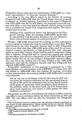 Fitzgerald used an alias and was introduced to AMLASH as a "per-
sonal representative" of Attorney General Kennedy.3 3
According to the case officer's report on the October 29 meeting,
Fitzgerald told AMLASH that the United States was not prepared
to support an isolated uprising. According to this report, Fitzgerald
told AMLASH that the United States was prepared to provide sup-
port only after a real coup had been effected, and the group involved
was in a position to request U.S. recognition and support. The memo-
randum goes on to say:
Nothing of an operational nature was discussed at the Fitz-
gerald meeting. After the meeting [AMLASH] stated that
he was satisfied with the policy discussion but now desired to
know what technical support we could provide him.3
4
Whether AMLASH interpreted this.meeting as CIA endorsement
of his proposal to initiate the coup by assassination is not clear. When
interviewed by the CIA Inspector General staff in 1967, Fitzgerald,
who is now dead, said that AMLASH spoke of the need for an assas-
sination weapon, specifically, a high-powered rifle with telescopic
sights or some other weapon which could be used to assassinate Castro
from a distance. Fitzgerald said he rejected this request and ordered
the case officer, who served as interpreter, to tell AMLASH the United
States simply did not do such things.33
Fitzgerald's executive officer,
who was not at the meeting but was fully briefed on the AMLASH
operation, also told the Inspector General staff that Fitzgerald had
rejected AMLASH's request.3 6
Fitzgerald's recollection of this meeting is supported by a CIA
memorandum of a conversation with AMWHIP, a Cuban exile who
had talked to AMLASH after this October 29 meeting. According
to that memorandum, the meeting satisfied AMLASH as far as policy
was concerned:
but he was not at all happy with the fact that he still was
not given the technical assistance for the operational plan as
he saw it. He could not understand why he was denied certain
small pieces of equipment which permitted a final solution to
the problem, while, on the other hand, the U.S. Government
gave much equipment and money to exile groups for their
ineffective excursions."
Fitzgerald's recollection of the October 29 meeting conflicts with the
case officer's sworn testimony before the Select Committee in 1975 and
1976. The case officer, who was also the interpreter for Fitzgerald,
"The Committee found no evidence that the Attorney General authorized, or
was aware of this representation. Helms testified he did not seek the Attorney
General's approval because he thought it was "unnecessary." (Helms, 6/13/75,
pp. 117-118.).
31Case officer's Memorandum for Record, 11/13/63.
" 1967 Inspector General Report, p. 90.
* Ibid: ,
a7
CIA Memorandum for the Record, 11/14/63.
 