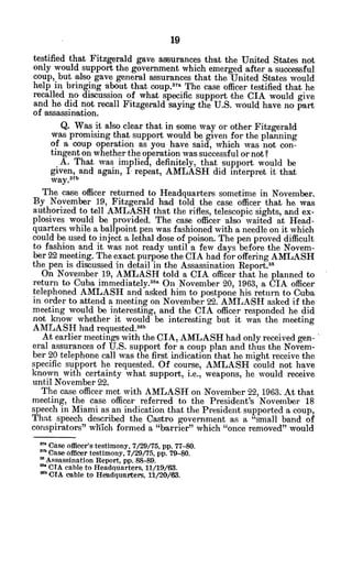 testified that Fitzgerald gave assurances that the United States not
only would support the government which emerged after a successful
coup, but also gave general assurances that the United States would
help in bringing about that coup.3
aa The case officer testified that he
recalled no discussion of what specific support the CIA would give
and he did not recall Fitzgerald saying the U.S. would have no part
of assassination.
Q. Was it also clear that in some way or other Fitzgerald
was promising that support would be given for the planning
of a coup operation as you have said, which was not con-
tingent on whether the operation was successful or not?
A. That was implied, definitely, that support would be
given, and again, I repeat, AMLASH did interpret it that
way. 3
7b
The case officer returned to Headquarters sometime in November.
By November 19, Fitzgerald had told the case officer that he was
authorized to tell AMLASH that the rifles, telescopic sights, and ex-
plosives would be provided. The case officer also waited at Head-
quarters while a ballpoint pen was fashioned with a needle on it which
could be used to inject a lethal dose of poison. The pen proved difficult
to fashion and it was not ready until a few days before the Novem-
ber 22 meeting. The exact purpose the CIA had for offering AMLASH
the pen is discussed in detail in the Assassination Report.8
On November 19, AMLASH told a CIA officer that he planned to
return to Cuba immediately.a3a On November 20, 1963, a CIA officer
telephoned AMLASH and asked him to postpone his return to Cuba
in order to attend a meeting on November 22. AMLASH asked if the
meeting would be interesting, and the CIA officer responded he did
not know whether it would be interesting but it was the meeting
AMLASH had requested.38b
At earlier meetings with the CIA, AMLASH had only received gen-
eral assurances of U.S. support for a coup plan and thus the Novem-
ber 20 telephone call was the first indication that he might receive the
specific support he requested. Of course, AMLASH could not have
known with certainty what support, i.e., weapons, he would receive
until November 22.
The case officer met with AMLASH on November 22, 1963. At that
meeting, the case officer referred to the President's November 18
speech in Miami as an indication that the President supported a coup,
That speech described the Castro government as a "small band of
conspirators" which formed a "barrier" which "once removed" would
" Case officer's testimony, 7/29/75, pp. 77-80.
37b Case officer testimony, 7/29/75. pp. 79-80.
Assassination Report, pp. 88-89.
"s*CTA cable to Headquarters, 11/19/63.
8b CIA cable to Heladquarters, 11/20/63.
 