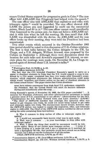 ensure United States support for progressive goals in Cuba. 9
The case
officer told AMLASH that Fitzgerald had helped write the speech."
The case officer also told AMLASH that explosives and rifles with
telescopic sights 4 would be provided. The case officer showed AM-
LASH the poison pen and suggested he could use the commercial
poison, Black Leaf-40 in it.42 The case officer cannot recall specifically
what happened to the poison pen; he does not believe AMLASH car-
ried it with him when he left the meeting. He does recall that AM-
LASH was dissatisfied with the device. As AMLASH and the case
officer broke up their meeting, they were told the President had been
assassinated.
Two other events which occurred in the October-November 1963
time period should be noted in this discussion of U.S.-Cuban relations.
The first is that talks between the Cuban delegate to the UN, La
Chuga, and a U.S. delegate, William Atwood, were proposed by the
Cubans on September 5. Although there were discussions about the
location for such talks and Atwood's expressed U.S. interest, no con-
crete plans for meetings were made. On November 29, La Chuga in-
quired again of Atwood about U.S. interest in talks.
4 3
" Washington Post, 11/19/63, p. A-15.
* Case Officer testimony, 2/11/76.
The fact that the CIA intended President Kennedy's speech to serve as a
signal to dissident elements In Cuba that the U.S. would support a coup is con-
firmed by a CIA paper, completed less than two weeks after Kennedy's assas-
sination, which suggested statements the Johnson administration could make
which would "stimulate anti-Castro action on the part of dissident elements in
the Cuban armed forces." The paper states that Cuban dissidents
must have solemn assurances from high level U.S. spokesmen, especially
the President, that the United States will exert its decisive influence
during and immediately after the coup....
Citing Kennedy's speech of November 18, 1963, the CIA paper concluded ". . . it
remains for President [Johnson] and other administration spokesmen to instill
a genuine sense of U.S. commitment to our efforts." (Memorandum for the DCI,
"Considerations for U.S. Policy Toward Cuba and Latin America," 12/9/63.)
" The Chief of JMWAVE testified that although this operation often was
tasked to get weapons into Cuba, he could not recall being tasked to get rifles
and telescopic sights into Cuba. The documentary record reveals, however, that
the JMWAVE station was tasked to supply the explosives, rifles, and telescopic
sights to AMLASH. The Chief of the JMWAVE station testified he did not recall
seeing the cable containing these instructions.
Q. Was it common to drop caches of rifles or telescopic sights for
agents?
A. I would not necessarily have known what was in each cache.
Q. Well, was it common ...
, to your knowledge, to drop rifles with
telescopic sights?
A. Well, I think the thing that would be uncommon would be tele-
scopic sights. Many of our caches were weapons caches. . . . I think if
I were looking at a cache list and I saw a telescope on it matched up
with a Springfield 'OS rifle, that probably would have struck me as being
unusual. but I did not see the inventories of all the caches.
(Chief, JMWAVE testimony, 5/6/76, pp. 47-48.)
4 Assassination Report, p. 89; Case Officer testimony, 2/11/76, p. 46.
'3Assassination Report, pp. 173-174; William Atwood testimony, 7/10/75, p. 9.
 