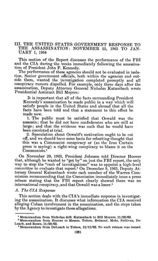 III. THE UNITED STATES GOVERNMENT RESPONSE TO
THE ASSASSINATION: NOVEMBER 22, 1963 TO JAN-
UARY 1, 1964
This section of the Report discusses the performance of the FBI
and the CIA during the weeks immediately following the assassina-
tion of President John F. Kennedy.
The performance of these agencies should not be evaluated in isola-
tion. Senior government officials, both within the agencies and out-
side them, wanted the investigation completed promptly and all
conspiracy rumors dispelled. For example, only three days after the
assassination, Deputy Attorney General Nicholas Katzenbach wrote
Presidential Assistant Bill Moyers:
It is important that all of the facts surrounding President
Kennedy's assassination be made public in a way which will
satisfy people in the United States and abroad that all the
facts have been told and that a statement to this effect be
made now.
1. The public must be satisfied that Oswald was the
assassin; that he did not have confederates who are still at
large; and that the evidence was such that he would have
been convicted -attrial.
2. Speculation about Oswald's motivation ought to be cut
off, and we should have some basis for rebutting thought that
this was a Communist conspiracy or (,as the Iron Curtain
press is saying) a right-wing conspiracy to blame it on the
Communists.,
On November 29, 1963, President Johnson told Director Hoover
that, although he wanted to "get by" on just the FBI report, the only
way to stop the "rash of investigations" was to appoiht a high-level
committee to evaluate that report.2
On December 9, 1963, Deputy At-
torney General Katzenbach wrote each member of the Warren Com-
mission recommending that the Commission immediately issue a press
release stating that the FBI report clearly showed there was no
international conspiracy, and that Oswald was a loner.3
A. The CIA Response
This section deals with the CIA's immediate response in investigat-
ing the assassination. It discusses what information the CIA received
alleging Cuban involvement in the assassination, and the steps taken
by the Agency to investigate those allegations.
'Memorandum from Nicholas deB. Katzenbach to Bill Moyers, 11/26/63.
' Memorandum from Hoover to Messrs. Tolson, Belmont, Mohr, Sullivan, De-
Loach, and Rosen, 11/29/63.
'Memorandum from DeLoach to Tolson, 12/12/63. No such release was issued.
 