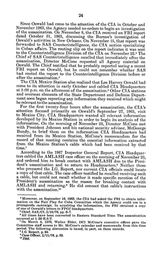Since Oswald had come to the attention of the CIA in October and
November 1963, the Agency needed no orders to begin an investigation
of the assassination. On November 8, the CIA received an FBI report
dated October 31, 1963, discussing the Bureau's investigation of
Oswald's activities in New Orleans. On November 15, that report was
forwarded to SAS Counterintelligence, the CIA section specializing
in Cuban affairs. The routing slip on the report indicates it was sent
to the Counterintelligence Division of the CIA on November 22.4 The
Chief of SAS Counterintelligence recalled that immediately after the
assassination, Director McCone requested all Agency material on
Oswald. The Chief testified that he probably reported seeing a recent
FBI report on Oswald, but he could not remember whether SAS
had routed the report to the Counterintelligence Division before or
after the assassination.5
The CIA Mexico Station also realized that Lee Harvey Oswald had
come to its attention in early October and cabled CIA Headquarters
at 5:00 p.m. on the afternoon of the assassination.6 Other CIA stations
and overseas elements of the State Department and Defense Depart-
ment soon began reporting any information they received which might
be relevant to the assassination.
For the first twenty-four hours after the assassination, the CIA's
attention focused primarily on Oswald's September 27, 1963, visit
to Mexico City. CIA Headquarters wanted all relevant information
developed by its Mexico Station in order to begin its analysis of the
information. On the morning of November 23, Director McCone met
with President Johnson and his national security advisor, McGeorge
Bundy, to brief them on the information CIA Headquarters had
received from its Mexico Station. McCone's memorandum for the
record of that meeting contains the essential information extracted
from the Mexico Station's cable which had been received by that
time.7
According to the 1967 Inspector General Report, CIA Headquar-
ters cabled the AMLASH case officer on the morning of November 23,
and ordered him to break contact with AMLASH due to the Presi-
dent's 'assassination and to return to Headquarters., Neither those
who prepared the I.G. Report, nor current CIA officials could locate
a copy of that cable. The case officer testified he recalled receiving such
a cable, but could not recall whether it made specific mention of the
President's assassination -as the reason for breaking contact with
AMLASH and returning.9 He did connect that cable's instructions
with the assassination.1o
' Moreover, on September 16, 1963, the CIA had asked the FBI to obtain infor-
mation on the Fair Play for Cuba Committee which the Agency could use in a
propaganda camnaign. In acquiring the information, the FBI obtained a copy
of one of Oswald's letters to FPCC headquarters.
'Chief, SAS/CI, 5/10/76, pp. 6-7.
*All times have been converted to Eastern Standard Time. The assassination
occurred at 1:30 E.S.T.
' On March 8, 1976, Walter Elder, DCI McCone's executive officer gave the
Committee staff access to Mr. McCone's calendar and memoranda from this time
period. The following discussion is based, in part, on these records.
8 I.G. Report, p.94.
'Case Officer, 2/11/76, p. 53.
'oIbid.
 