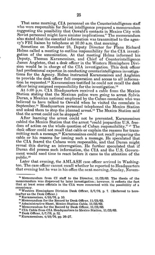That same morning, CIA personnel on the Counterintelligence staff
who were responsible for Soviet intelligence prepared a memorandum
suggesting the possibility that Oswald's contacts in Mexico City with
Soviet personnel might have sinister implications." The memorandum
also stated that the essential information was transmitted to the agen-
cy's FBI liaison by telephone at 10:30 a.m. that morning.
Sometime on November 23, Deputy Director for Plans Richard
Helms called a meeting to outline responsibility for the CIA investi-
gation of the assassination. At that meeting Helms informed his
Deputy, Thomas Karamessines, and Chief of Counterintelligence
James Angleton, that a desk officer in the Western Hemisphere Divi-
sion would be in charge of the CIA investigation. This desk officer
had professional expertise in conducting counterintelligence investiga-
tions for the Agency. Helms instructed Karamessines and Angleton
to provide the desk officer full cooperation and access to all informa-
tion he requested.12
Karamessines testified he could not recall the desk
officer being assigned responsibility for the investigation.13
At -5:00p.m. CIA Headquarters received a cable from the Mexico
Station stating that the Mexican police were going to arrest Sylvia
Duran, a Mexican national employed by the Cuban consulate who was
believed to have talked to Oswald when he visited the consulate in
September.1 Headquarters personnel telephoned the Mexico Station
and asked them to stop the planned arrest.'5
The Mexico Station said
that the arrest could not be stopped. 6
After learning the arrest could not be prevented, Karamessines
cabled the Mexico Station that the arrest "could jeopardize U.S. free-
dom of action on the whole question of Cuban responsibility." 17 The
desk officer could not recall that cable or explain the reasons for trans-
mitting such a message.' Karamessines could not recall preparing the
cable or his reasons for issuing such a message. He speculated that
the CIA feared the Cubans were responsible, and that Duran might
reveal this during an interrogation. He further speculated that if
Duran did possess such information, the CIA and the U.S. Govern-
ment would need time to react before it came to the attention of the
public.19
Later that evening, the AMLASH case officer arrived in Washing-
ton. The case officer cannot recall whether he reported to Headquarters
that evening but he was in his office the next morning, Sunday, Novem -
"Memorandum from CI staff to the Director, 11/23/63. The thesis of the
memorandum was disproved by later investigation; however, it reflects the fact
that at least some officials in the CIA were concerned with the possibility of a
conspiracy.
"Western Hemisphere Division Desk Officer, 5/7/76, p. 7. (Referred to here-
inafter as the Desk Officer.)
Karamessines, 4/18/76, p. 10.
' Memorandum for the Record by Desk Officer, 11/23/63.
"Administrative Sheet, Mexico Station Cable, 11/23/63.
* Memorandum for the Record by Desk Officer, 11/23/63.
"CIA Cable from CIA Headquarters to Mexico Station, 11/23/63.
18
Desk Officer, 5/7/76, p. 52.
Karamessines, 4/18/76, pp. 26-27.
 