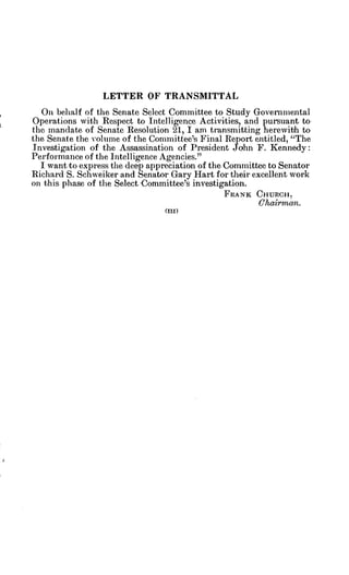 LETTER OF TRANSMITTAL
On behalf of the Senate Select Committee to Study Governmental
Operations with Respect to Intelligence Activities, and pursuant to
the mandate of Senate Resolution 21, I am transmitting herewith to
the Senate the volume of the Committee's Final Report entitled, "The
Investigation of the Assassination of President John F. Kennedy:
Performance of the Intelligence Agencies."
I want to express the deep appreciation of the Committee to Senator
Richard S. Schweiker and Senator Gary Hart for their excellent work
on this phase of the Select Committee's investigation.
FRANK CHURCH,
Chairman.
(III)
 