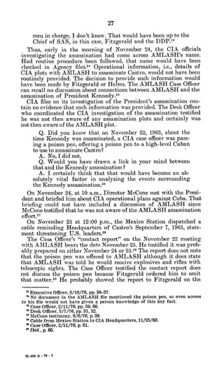 men in charge, I don't know. That would have been up to the
Chief of SAS, in this case, Fitzgerald and the DDP.-"
Thus, early in the morning of November 24, the CIA officials
-investigating the assassination had come across AMLASH's name.
Had routine procedure been followed, that name would have been
checked in Agency files.2
4 Operational information, i.e., details of
CIA plots with AMLASH to assassinate Castro, would not have been
routinely provided. The decision to provide such information would
have been made by Fitzgerald or Helms. The AMLASH Case Officer
can recall no discussion about connections between AMLASH and the
assassination of President Kennedy.2 5
CIA files on its investigation of the President's assassination con-
tain no evidence that such information was provided. The Desk Officer
who coordinated the CIA investigation of the assassination testified
he was not then aware of any assassination plots and certainly was
not then aware of the AMLASH plot.
Q. Did you know that on November 22, 1963, about the
time Kennedy was assassinated, a CIA case officer was pass-
ing a poison pen, offering a poison pen to a high-level Cuban
to use to assassinate Oastro?
A. No, I did not.
Q. Would you have drawn a link in your mind between
that and the Kennedy assassination?
A. I certainly think that that would have become an ab-
solutely vital factor in analyzing the events surrounding
the Kennedy assassination. 2
6
On November 24, at 10 a.m., Director McCone met with the Presi-
dent and briefed him about CIA operational plans against Cuba. That
briefing could not have included a discussion of AMLASH since
McCone testified that he was not aware of the AMLASH assassination
effort.12
On November 25 at 12:00 p.m., the Mexico Station dispatched a
cable reminding Headquarters of Castro's September 7, 1963, state-
ment threatening U.S. leaders.28
The Case Officer's "contact report" on the November 22 meeting
with AMLASH bears the dat November 25. He testified it was prob-
ably prepared on either November 24 or 25.29 The report does not note
that the poison pen was offered to AMLASH although it does state
that AMLASH was told he would receive explosives and rifles with
telescopic sights. The Case Officer testified the contact report does
not discuss the poison pen because Fitzgerald ordered him to omit
that matter.3o He probably showed the report to Fitzgerald on the
Executive Officer, 5/10/76, pp.36-37.
a No document in the AMLASH file mentioned the poison pen, so even access
to his file would not have given a person knowledge of this key fact.
2 Case Officer, 2/11/76, pp. 59, 60.
'Desk Officer, 5/7/76, pp. 31, 32.
2 McCone testimony, 6/6/76, p. 59.
" Cable from Mexico Station to CIA Headquarters, 11/25/63.
" Case Officer, 2/11/76, p. 61.
1 Ibid., p. 65.
72-059 0 - 76 - 3
 