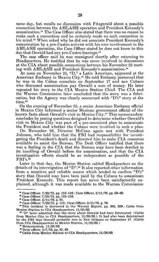 same day, but recalls no discussion with Fitzgerald about a possible
connection between the AMLASH operation and President Kennedy's
assassination.31 The Case Officer also stated that there was no reason to
make such a connection and he certainly made no such connection in
his mind.3- When asked why he did not associate President Kennedy's
assassination by a pro-Castro activist with his own involvement in the
AMLASH operation, the Case Officer stated he does not know to this
day that Oswald had any pro-Castro leanings.33
The case officer said he was reassigned shortly after returning to
Headquarters. He testified that -he was never involved in discussions
at the CIA about possible connections between his November 22 meet-
ing with AMLASH and President Kennedy's assassination.34
At noon on November 25, "D," a Latin American, appeared at the
American Embassy in Mexico City.35
He told Embassy personnel that
he was in the Cuban consulate on September 17 and saw Cubans
who discussed assassination pay Oswald a sum of money. He later
repeated his story to the CIA Mexico Station Chief. The CIA and
the Warren Commission later concluded that the story was a fabri-
cation, but the Agency was clearly concerned with "D's" story at the
time.36
On the evening of November 25, a senior American Embassy official
in Mexico City informed a senior Mexican government official of the
known facts about Oswald's visit to Mexico City.:" This memorandum
concludes by posing questions designed to determine whether Oswald's
visit to Mexico City was part of a pre-conceived plan to assassinate
the President and whether the Cubans were involved in such a plan.
On November 26, Director McCone again met with President
Johnson, who told him that the FBI had responsibility for investi-
gating the President's death and directed him to make CIA resources
available to assist the Bureau. The Desk Officer testified that there
was a feeling in the CIA that the Bureau may have been derelict in
its handling of Oswald before the assassination, and that the CIA
investigative efforts should be as independent as possible of the
FBI's."
Later in that day, the Mexico Station cabled Headquarters on the
details of its interrogation of "D".3
" It also reported other information
from a sensitive and reliable source which tended to confirm "D's"
story that Oswald may have been paid by the Cubans to assassinate
President Kennedy. This report 'has never been satisfactorily ex-
plained, although it was made available to the Warren Commission
' Case Officer, 7/29/75, pp. 115-116; Case Officer, 2/11/76, pp. 59-60.
* Case Officer, 7/29/75, pp. 115-116.
' Case Officer, 2/11/76. p. 91.
* Case Officer, 7/29/75, p. 115; Case Officer, 2/11/76, p. 76.
"This incident is discussed in the Warren Report, pp. 308, 309; Cable from
Mexico Station to CIA Headquarters, 11/25/63.
3 "D" later admitted that the story about Oswald had been fabricated. (Cable
from Mexico City to CIA Headquarters, 11/30/63.) It had also been determined
by the FBI that Oswald probably was in New Orleans on September 17. (Cable
from CIA Headquarters to Mexico Station, 11/28/63.)
"Memorandum, 11/25/63.
*Desk officer. 5/7/76. pp. 62, 63.
" Cable from Mexico Station to CIA Headquarters, 11/26/63.
 
