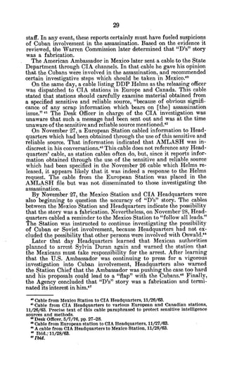 staff. In any event, these reports certainly must have fueled suspicions
of Cuban involvement in the assassination. Based on the evidence it
reviewed, the Warren Commission later determined that "D's" story
was a fabrication.
The American Ambassador in Mexico later sent a cable to the State
Department through CIA channels. In that cable he gave his opinion
that the Cubans were involved in the assassination, and recommended
certain investigative steps which should be taken in Mexico.40
On the same day, a cable listing DDP Helms as the releasing officer
was dispatched to CIA stations in Europe and Canada. This cable
stated that stations should carefully examine material obtained from
a specified sensitive and reliable source, "because of obvious signifi-
cance of any scrap information which bears on [the] assassination
issue."*4 The Desk Officer in charge of the CIA investigation was
unaware that such a message ihad been sent out and was at the time
unaware of the sensitive and reliable source mentioned."
On November 27, a European Station cabled information to Head-
quarters which had been obtained through the use of this sensitive and
reliable source. That information indicated that AMLASH was in-
discreet in his conversations.4 This cable does not reference any Head-
quarters' cable, as station cables often do, but, since it reports infor-
mation obtained through the use of the sensitive and reliable source
which had been specified in the November 26 cable which Helms re-
leased, it appears likely that it was indeed a response to the Helms
request. The cable from the European Station was placed in the
AMLASH file but was not disseminated to those investigating the
assassination.
By November 27, the Mexico Station and CIA Headquarters were
also beginning to question the accuracy of "D's" story. The cables
between the Mexico Station and Headquarters indicate the possibility
that the story was a fabrication. Nevertheless, on November 28, Head-
quarters cabled a reminder to the Mexico Station to "follow all leads."
The Station was instructed to continue investigating the possibility
of Cuban or Soviet involvement, because Headquarters had not ex-
cluded the possibility that other persons were involved with Oswald."
Later that day Headquarters learned that Mexican authorities
planned to arrest Sylvia Duran again and warned the station that
the Mexicans must take responsibility for the arrest. After learning
that the U.S. Ambassador was continuing to press for % vigorous
investigation into Cuban involvement, Headquarters also warned
the Station Chief that the Ambassador was pushing the case too hard
and his proposals could lead to a "flap" with the Cubans." Finally,
the Agency concluded that "D's" story was a fabrication 'and termi-
nated its interest in him.4 7
' Cable from Mexico Station to CIA Headquarters, 11/26/63.
"Cable from CIA Headquarters to various European and Canadian stations,
11/26/63. Precise text of this cable paraphrased to protect sensitive intelligence
sources and methods.
'2
Desk Officer, 5/7/76, pp. 27-28.
* Cable from European station to CIA Headquarters, 11/27/63.
"A cable from CIA Headquarters to Mexico Station, 11/28/63.
"Ibid.,11/28/63.
0
Ibid.
 