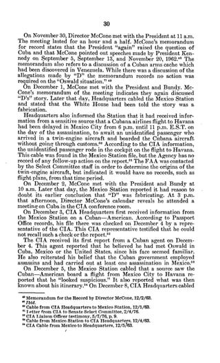On November 30, Director McCone met with the President at 11 a.m.
The meeting lasted for an hour and a. half. McCone's memorandum
for record states that the President "again" raised the question of
Cuba and that McCone pointed out speeches made by President Ken-
nedy on September 5, September 13, and November 20, 1962.48 The
memorandum also refers to a discussion of a Cuban arms cache which
had been discovered in Venezuela. While there was a discussion of the
allegations made by "D" the memorandum records no action was
required on the "Oswald situation."49
On December 1, McCone met with the President and Bundy. Mc-
Cone's memorandum of the meeting indicates they again discussed
"D's" story. Later that day, Headquarters cabled the Mexico Station
and stated that -the White House had been told the story was a
fabrication.
Headquarters also informed the Station that it had received infor-
mation from a sensitive source that a Cubana airlines flight to Havana
had been delayed in Mexico City from 6 p.m. until 11 p.m. E.S.T. on
the day of the assassination, to await -anunidentified passenger who
arrived in a twin-engine aircraft and boarded the Cubana aircraft
without going through customs.5 0
According to the CIA information,
the unidentified passenger rode in the cockpit on the flight to Havana.
This cable was found in the Mexico Station file, but the Agency has no
record of any follow-up action on the report.8
' The FAA was contacted
by the Select Committee staff in order to determine the origins of the
twin-engine aircraft, but indicated it would have no records, such as
flight plans, from that time period.
On December 2, McCone met with the President and Bundy at
10 a.m. Later that day, the Mexico Station reported it had reason to
doubt its earlier conclusion that "D" was fabricating. At 3 p.m.
that afternoon, Director McCone's calendar reveals he attended a
meeting on Cuba in the CIA conference room.
On December 3, CIA Headquarters first received information from
the Mexico Station on a Cuban-American. According to Passport
Office records, his file there was checked on December 4 by a repre-
sentative of the CIA. This CIA representative testified that he could
not recall such a check or the report.
5 2
The CIA received its first report from a Cuban agent on Decem-
ber 4. This agent reported that he believed he had met Oswald in
Cuba, Mexico or the United States, since his face seemed familiar.
He also reiterated his belief that the Cuban government employed
assassins and had carried out at least one assassination in Mexico.5 3
On December 5, the Mexico Station cabled that a source saw the
Cuban-American board a flight from Mexico City to Havana re-
ported that he "looked suspicious." It also reported what was then
known about his itinerary."4 On December 8, CIA Headquarters cabled
a Memorandum for the Record by Director MeCone, 12/2/63.
*Ibid.
a Cable from CIA Headquarters to Mexico Station, 12/1/63.
n'Totter from CIA to Senate Select Committee, 2/4/76.
* CIA Liaison Officer testimony, 5/7/76, p. 9.
* Cable from Mexico Station to CIA Headquarters, 12/4/63.
* CIA Cable from Mexico to Headquarters, 12/5763.
 
