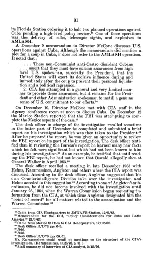 its Florida Station ordering it to halt two planned operations against
Cuba pending a high-level policy review.55 One of these operations
was the delivery of rifles, telescopic sights, and explosives to
AMLASH.
A December 9 memorandum to Director McCone discusses U.S.
operations against Cuba. Although the memorandum did mention a
plot for a coup in Cuba, it does not refer to the AMLASH operation.
It noted that:
. . . These non-Communist anti-Castro dissident Cubans
. . . assert that they must have solemn assurances from high
level U.S. spokesman, especially the President, that the
United States will exert its -decisive influence during and
immediately after the coup to prevent their personal liquida-
tion and a political regression.
2. CIA has attempted in a general and very limited man-
ner to provide these assurances, but it remains for the Presi-
dent and other Administration spokesman to instill a.genuine
sense of U.S. commitment to our efforts.5
6
On December 10, Director McCone met with CIA staff in the
Agency conference room at noon to discuss Cuba. On December 12
the Mexico Station reported that the FBI was attempting to com-
plete the Mexico aspects of the case.5 7
The desk officer in charge of the investigation recalled sometime
in the latter part of December -he completed and submitted a brief
report on his investigation which was then taken to the President.8
After he prepared the report, he was given an opportunity to review
the FBI report on its part of the investigation. The desk officer testi-
fied that in reviewing the Bureau's report he learned many new facts
which he felt were significant but which had not been known to him
during his investigation.59 As an example, he testified that until read-
ing the FBI report, he had not known that Oswald allegedly shot at
General Walker in April 1963.60
The desk officer recalled a meeting in late December 1963 with
Helms, Karamessines, Angleton and others where the CIA report was
discussed. According to the desk officer, Angleton suggested that his
own Counterintelligence Division take over the investigation and
Helms acceded to this suggestion.61 According to one of Angleton's sub-
ordinates, he did not become involved with the investigation until
January 23, 1964, when the Warren Commission began requesting in-
formation from the CIA, at which time Angleton designated him the
"point of record" for all matters related to the assassination and the
Warren Commission.6 2
0 Cable from CIA Headquarters to JMWAVE 'Station, 12/8/63.
GMemorandum for the DCI, "Policy Considerations for Cuba and Latin
America," 12/9/63.
" Cable from Mexico Station to CIA Headquarters, 12/12/63.
' Desk Officer, 5/7/76, pp. 6-9.
6 Ibid.
OIbid.
a Desk Officer, 5/7/76, pp. 60, 61.
Mr. Karamessines could recall no meetings on the structure of the CIA's
investigation. (Karamessines, 4/18/76, p. 41.)
a Staff summary of interview of CIA analyst, 3/15/76.
 