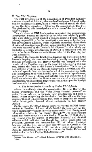 32
B. The FBI Response
The FBI investigation of the assassination of President Kennedy
was a massive effort. Literally thousands of leads were followed in the
field by hundreds of agents, many of whom worked around the clock
during the days immediately following the assassination. The FBI
files produced by this investigation are in excess of five hundred and
ninety volumes.
Two divisions at FBI headquarters supervised the assassination
investigation. Because the Bureau's jurisdiction was originally predi-
cated upon statutes which made it a crime to assault a Federal officer,
primary responsibility for the investigation was assumed by the Gen-
eral Investigative Division, which regularly supervised those kinds
of criminal investigations. Certain responsibilities for the investiga-
tion were assumed by the Domestic Intelligence Division which had
conducted a security investigation of Oswald in connection with his
trip to the Soviet Union and activities on behalf of the Fair Play for
Cuba Committee.
Although the Domestic Intelligence Division did participate in the
Bureau's inquiry, the case was handled primarily as a, traditional
criminal investigation. Lee Harvey Oswald was charged with the
murder of the President and, as the identified subject of a criminal
case, became the focus of the Bureau's investigation. The investiga-
tion collected evidence on Oswald's background, activities, and con-
tacts, and specific data relative to the act of the assassination itself.
The investigation thus relied heavily upon interviews of eyewitnesses,
analyses of physical evidence, and ballistic tests. The Committee has
found no evidence that the Bureau ever conducted a wide-ranging
investigation which explored larger questions, such as possible foreign
involvement in the assassination.
1. The Investigative Attitude of Senior FBI Offlials
Almost immediately after the assassination, Director Hoover, the
Justice Department and the White House "exerted pressure" on
senior Bureau officials to complete their investigation and issue a
factual report supporting the conclusion that Oswald was the lone
assassin. Thus, it is not suprising that, from its inception, the assassi-
nation investigation focused almost exclusively on Lee Harvey
Oswald.
On November 23, 1963, J. Edgar Hoover forwarded an FBI memo-
randum to President Johnson which detailed the results of the Bu-
reau's preliminary "inquiry into the 'assassination" and "background
information relative to Lee Harvey Oswald." 63 The memorandum
stated that "state complaints were filed on November 22, 1963, charg-
ing Oswald with the murder of President Kennedy" and detailed
evidence which indicated that Oswald had indeed assassinated the
President. Although the memorandum did not inform President
Johnson that the FBI had an open security case on Oswald at the
time of the assassination, it did provide a limited description of
Oswald's background. including -his visit to the Soviet Union and
activities for the Fair Play for Cuba Committee."
" Letter from Hoover to President Johnson, 11/23/63, with attachment.
" Ibid.
 