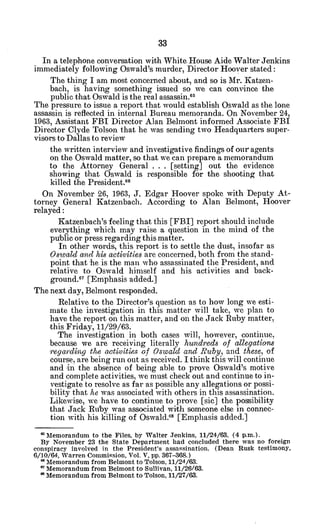 In a telephone conversation with White House Aide Walter Jenkins
immediately following Oswald's murder, Director Hoover stated:
The thing I am most concerned about, and so is Mr. Katzen-
bach, is having something issued so we can convince the
public that Oswald is the real assassin. 65
The pressure to issue a report that would establish Oswald as the lone
assassin is reflected in internal Bureau memoranda. On November 24,
1963, Assistant FBI Director Alan Belmont informed Associate FBI
Director Clyde Tolson that he was sending two Headquarters super-
visors to Dallas to review
the written interview and investigative findings of our agents
on the Oswald matter, so that we can prepare a memorandum
to the Attorney General . . . [setting] out the evidence
showing that Oswald is responsible for the shooting that
killed the President.66
On November 26, 1963, J. Edgar Hoover spoke with Deputy At-
torney General Katzenbach. According to Alan Belmont, Hoover
relayed:
Katzenbach's feeling that this [FBI] report should include
everything which may raise a question in the mind of the
public or press regarding this matter.
In other words, this report is to settle the dust, insofar as
Oswald and his activities are concerned, both from the stand-
point that he is the man who assassinated the President, and
relative to Oswald himself and his -activities and back-
ground.6 7
[Emphasis 'added.]
The next day, Belmont responded.
Relative to the Director's question as to how long we esti-
mate the investigation in this matter will take, we plan to
have the report on this matter, and on the Jack Ruby matter,
this Friday, 11/29/63.
The investigation in both cases will, however, continue,
because we are receiving literally hundreds of allegations
regardiangthe activities of Oswald and Ruby, and these, of
course, are being run out as received. I think this will continue
and in the absence of being able to prove Oswald's motive
and complete activities, we must check out and continue to in-
vestigate to resolve as far as possible any allegations or possi-
bility that he was associated with others in this assassination.
Likewise, we have to continue to prove [sic] the possibility
that Jack Ruby was associated with someone else in connec-
tion with his killing of Oswald. 8
[Emphasis added.]
M
Memorandum to the Files, by Walter Jenkins, 11/24/63, (4 p.m.).
By November 23 the State Department had concluded there was no foreign
conspiracy involved in the President's assassination. (Dean Rusk testimony,
6/10/64, Warren Commission, Vol. V, pp. 367-368.)
* Memorandum from Belmont to Tolson, 11/24/63.
* Memorandum from Belmont to Sullivan, 11/26/63.
*Memorandum from Belmont to Tolson, 11/27/63.
 