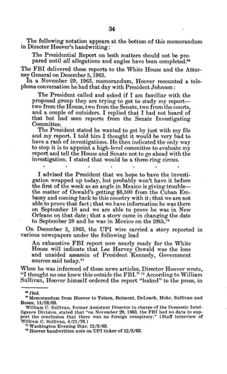 The following notation appears at the bottom of this memorandum
in Director Hoover's handwriting:
The Presidential Report on both matters should not be pre-
pared until all allegations and angles have been completed."
The FBI delivered these reports to the White House and the Attor-
ney General on December 5, 1963.
In a November 29, 1963, memorandum, Hoover recounted a tele-
phone conversation he had that day with President Johnson:
The President called and asked if I am familiar with the
proposed group they are trying to get to study my report-
two from the House, two from the Senate, two from thecourts,
and a couple of outsiders. I replied that I had not heard of
that but had seen reports from the Senate Investigating
Committee.
The President stated he wanted to get by just with my file
and my report. I told him I thought it would be very bad to
have a rash of investigations. He then indicated the only way
to stop it is to appoint a high-level committee to evaluate my
report and tell the House and Senate not to go ahead with the
investigation. I stated that would be a three-ring circus.
I advised the President that we hope to have the investi-
gation wrapped up today, but probably won't have it before
the first of the week as an angle in Mexico is giving trouble-
the matter of Oswald's getting $6,500 from the Cuban Em-
bassy and coming back to this country with it; that we are not
able to prove that fact; that we have information he was there
on September 18 and we are able to prove he was in New
Orleans on that date; that a story came in changing the date
to September 28 and.he was in Mexico on the 28th.7 0
On December 3, 1963, the UPI wire carried. a story reported in
various newspapers under the following lead
An exhaustive FBI report now nearly ready for the White
House will indicate that Lee Harvey Oswald was the lone
and unaided assassin of President Kennedy, Government
sources said today.7
'
When he was informed of these news articles, Director Hoover wrote,
"I thought no one knew this outside the FBI." 7 According to William
Sullivan, Hoover himself ordered the report "leaked" to the press, in
* Ibid.
" Memorandum from Hoover to Tolson, Belmont, DeLoach, Mohr, Sullivan and
Rosen, 11/29/63.
William C. Sullivan, former Assistant Director in charge of the Domestic Intel-
ligence Division. stated that "on November 29, 1963, the FBI had no data to sup-
port the conclusion that there was no foreign conspiracy." (Staff interview of
William C. Sullivan, 4/21/76.)
" Washington Evening Star, 12/3/63.
7 Hoover handwritten note on UPI ticker of 12/3/63.
 