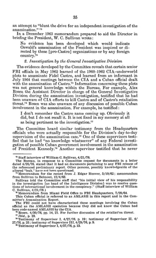 an attempt to "blunt the drive for an independent investigation of the
assassination." 7
In a December 1963 memorandum prepared to aid the Director in
briefing the President, W. C. Sullivan wrote:
No evidence has been developed which would indicate
Oswald's assassination of the President was inspired or di-
rected by these [pro-Castro] organizations or by any foreign
country.74
2. Investigationby the GeneralInvestigativeDivision
The evidence developed by the Committee reveals that certain senior
FBI offiials in May 1962 learned of the 1960-1962 CIA-underworld
plots to assassinate Fidel Castro, and learned from an informant in
July 1964 that meetings between the CIA and a Cuban official dealt
with the assassination of Castro.7 5
Information concerning these plots
was not general knowledge within the Bureau. For example, Alex
Rosen the Assistant Director in charge of the General Investigative
Division during the assassination investigation, testified that he had
been unaware of CIA efforts to kill Castro and of Castro's retaliation
threat.76
Rosen was also unaware of any discussion of possible Cuban
involvement in the assassination. For example, he testified:
I don't remember the Castro name coming up. Obviously it
did, but I do not recall it. It is not fixed in my memory at all
as being pertinent to the investigation."
The Committee heard similar testimony from the Headquarters
officials who were actually responsible for the Division's day-to-day
supervision of the assassination case.78
One of these supervisors testi-
fied that he had "no knowledge whatsoever" of any Federal investi-
gation of possible Cuban government involvement in the assassination
of President Kennedy.7 9
Another supervisor testified that he never
'3Staff interview of William C. Sullivan, 4/21/76.
The Bureau, in response to a Committee request for documents in a letter
dated 4/28/76, stated that it had no documents pertaining to any FBI release of
the referenced preliminary report. Other persons, possibly knowledgeable of the
alleged "leak," have not been questioned.
" Memorandum for the record from J. Edgar Hoover, 5/10/62; memorandum
from Sullivan to Belmont, 12/4/63.
Sullivan told the Committee staff that "his initial view of his responsibility
in the investigation [as head of the Intelligence Division] was to resolve ques-
tions of international involvement in the conspiracy." (Staff interview of William
C. Sullivan, 4/21/76.)
'r Memorandum from Miami Field Office to FBI Headquarters, 7/29/64.
This Cuban official is referred to as AMLASH in this report and in the Com-
mittee's Assassination Report.
The FBI could not have characterized these meetings involving the Cuban
official as the AMLASH operation because they did not know the Cuban had
been code-named AMLASH by the CIA.
6Rosen, 4/30/76, pp. 14, 21. For further discussion of the retaliaton threat.
" Ibid., p. 23.
' Testimony of Supervisor 1, 4/27/76. p. 19: testimony of Supervisor II, 4/
27/76, p. 25; testimony of Supervisor III, 4/29/76, p. 9.
" Testimony of Supervisor I, 4/27/76, p. 13.
 