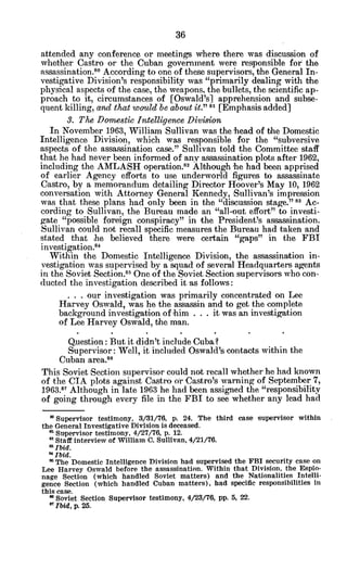 attended any conference or meetings where there was discussion of
whether Castro or the Cuban government were responsible for the
assassination.o According to one of these supervisors, the General In-
vestigative Division's responsibility was "primarily dealing with the
physical aspects of the case, the weapons, the bullets, the scientific ap-
proach to it, circumstances of [Oswald'sl apprehension and subse-
quent killing, and that would be about it." "I [Emphasis added]
3. The Domestic Intelligence Division
In November 1963, William Sullivan was the head of the Domestic
Intelligence Division, which was responsible for the "subversive
aspects of the assassination case." Sullivan told the Committee staff
that he had never been informed of any assassination plots after 1962,
including the AMLASH operation.8
2 Although he had been apprised
of earlier Agency efforts to use underworld figures to assassinate
Castro, by a memorandum detailing Director Hoover's May 10, 1962
conversation with Attorney General Kennedy, Sullivan's impression
was that these plans had only been in the "discussion stage." 8 Ac-
cording to Sullivan, the Bureau made an "all-out effort" to investi-
gate "possible foreign conspiracy" in the President's assassination.
Sullivan could not recall specific measures the Bureau had taken and
stated that he believed there were certain "gaps" in the FBI
investigation."
4
Within the Domestic Intelligence Division, the assassination in-
vestigation was supervised by a squad of several Headquarters agents
in the Soviet Section.'" One of the Soviet Section supervisors who con-
ducted the investigation described it as follows:
. . . our investigation was primarily concentrated on Lee
Harvey Oswald, was he the assassin and to get the complete
background investigation of him . . . it was an investigation
of Lee Harvey Oswald, the man.
Question: But it didn't include Cuba?
Supervisor: Well, it included Oswald's contacts within the
Cuban area.86
This Soviet Section supervisor could not recall whether he had known
of the CIA plots against Castro or Castro's warning of September 7,
1963.87 Although in late 1963 he had been assigned the "responsibility
of going through every file in the FBI to see whether any lead had
' Supervisor testimony, 3/31/76, p. 24. The third case supervisor within
the General Investigative Division is deceased.
Supervisor testimony, 4/27/76, p. 12.
" Staff interview of William C. Sullivan, 4/21/76.
aIbid.
a Ibid.
" The Domestic Intelligence Division had supervised the FBI security case on
Lee Harvey Oswald before the assassination. Within that Division, the Espio-
nage Section (which handled Soviet matters) and the Nationalities Intelli-
gence Section (which handled Cuban matters), had specific responsibilities in
this case.
a Soviet Section Supervisor testimony, 4/23/76, pp. 5, 22.
a Ibid, p. 25.
 