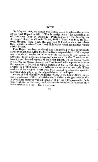 NOTE
On May 26, 1976, the Select Committee voted to release the section
of its final Report entitled. "The Investigation of the Assassination
of President John F. Kennedy: Performance of the Intelligence
Agencies." Senators Church, Baker, Philip Hart, Mondale, Huddle-
ston, Morgan, Gary Hart, Mathias, and Schweiker voted to release
this Report. Senators Tower, and Goldwater voted against the release
of this report.
This Report has been reviewed and declassified by the appropriate
executive agencies. After the Committee's original draft of this report
was completed, copies of it were made available to the executive
agencies. These agencies submitted comments to the Comihittee on
security and factual aspects of the draft report. On the basis of these
comments, the Committee and staff conferred with representatives of
the agencies to determine which sections of the Report should be re-
drafted to protect sensitive intelligence sources and methods. These
sections of the original draft were then revised to reflect the agencies
concerns while retaining the original thrust of the Report.
Names of individuals were deleted when, in the Committee's judge-
ment, disclosure of their identities would either endanger their safety
or constitute an unwarranted invasion of privacy. Consequently, foot-
note citations to testimony and documents occasionally contain only
descriptions of an individual's position.
 
