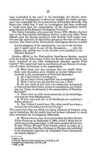 been overlooked in the case," to his knowledge, the Bureau never
conducted an investigation to determine whether the Cuban govern-
ment was responsible for the assassination of President Kennedy. The
Supervisor noted that if such an investigation had been conducted,
it would have been the responsibility of the Nationalities Intelli-
gence Section of the Domestic Intelligence Division.8
The Select Committee also examined former FBI officials who had
been in the Nationalities Intelligence Section in the early 1960s. These
officials were the Bureau personnel most familiar with Cuban mat-
ters 'and the activities of anti-Castro groups at the time of the assas-
sination. The Chief of the Nationalities Intelligence Section testified
the investigation of the assassination was not in the division
and I -wasn'tprivy to any of the discussions, . . . even the
phases that spilled over to the division were handled in the
[Soviet] Section."
Another official in the Nationalities Intelligence Section, reputed
to be the leading Cuba expert within the Bureau, testified that he was
never informed of any CIA assassination attempts against Fidel
Castro9o This supervisor had no recollection of any Bureau investiga-
tion of Cuban involvement in the assassination.
Q. Were there ever any meetings that you recall where
there were discussions as to whether or not the Cubans were
involved in the assassination of President Kennedy?
A. No. I don't recall. I would say no.
Q. Do you know if that possibility was investigated?
A. Well, I can't even say that for sure, no, I can't.
Q. Do you recall at any time ever seeing any memoranda
or instructions that Cuban sources be contacted to see if there
was any Cuban involvement in the assassination of President
Kennedy?
A. There were no such communications, to my knowledge,
ever sent out from Headquarters.
Q. If they were sent out, in 'all likelihood you would have
known about it?
A. Yes, I think I would have. It's-that would have been a
normal way of handling this kind of thing.9
This supervisor does not recall ever being informed of Castro's warn-
ing of retaliation. He did testify that had he been informed, he would
have conducted the investigation differently.
Q. We -havehere a copy of an article from the New Orleans
Times-Picayune on September 9, 1963, which I think has re-
cently been in the press again. I will read a portion of it toyou.
It says "Prime Minister Fidel Castro turned up today at a
reception at the Brazilian Embassy in Havana and submitted
to an impromptu interview by Associated Press Correspond-
ent Daniel Harker."
" Ibid, p. 19.
a Former Section Chief, testimony, 5/11/76, p. 36.
Supervisor testimony, 5/5/76, p.33.
a Ibid., p. 34.
 