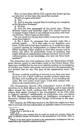 Now, we have been told by CIA experts that Castro giving
an interview at that time was somewhat unusual.
Would you agree with that?
A. Yes.
Q. And it was also unusual that he would go to a reception
at the Brazilian Embassy?
A. Uh huh.
Q. And the first paragraph of the article says, "Prime
Minister Castro said Saturday night U.S. leaders would be
in danger if they helped in any attempt to do away with lead-
ers of Cuba." Then it goes on from there.
Do you recall ever seeing that article or hearing that state-
ment from Castro?
A. No, I don't. In retrospect that certainly looks like a
pointed signal, . . . If it had come to our attention-you
know, if this article had been routed to us, it would have been
a typical reaction by headquarters, to instruct the key field
offices handling Cuban matters to alert their sources and be
aware, you know, be particularly aware of anything that
might indicate an assassination attempt but there was no such
communication, to my knowledge, ever sent out from head-
quarters.9 2
The Committee also took testimony from the Nationalities Intelli-
gence Section expert on anti-Castro exiles in the United States. This
supervisor testified that he was never asked to conduct an investigation
of whether any Cuban exile group was involved in the assassination,3
and stressed that he was "not part of the assassination team." He
noted,
If there would be anything of interest to me, they may have
given it to me. I don't recall any specific incident about that,
but they were handling the assassination; I was handling the
exiles. We were pretty much apart. I had little contact with
them on the assassination, perse."
The Documentary Record.-The Committee's review of FBI in-
structions to its field offices in the United States, and to legal attach6
offices around the world, confirms that FBI Headauarters did not
inform field agents involved in the investigation of the CIA plots
or Castro's warning."1 Additionally, no instructions were ever issued
by FBI Headquarters authrorizing an intelligence investigation to
determine whether there had been foreign involvement in the assas-
sination.
For examele, the FBI had sources in the field who might have been
able to provide relevant information on possible Cuban involvement in
Ibid., pp. 32-34.
* Supervisor I, 4/27/76, p. 16.
9
Ibid., p. 6.
This supervisor also testified that he could not recall any occasion where the
issue of possible foreign Involvement in the assassination was raised. (Ibid, p.
25.)
* Each of the field agents involved in the assassination investigation who tes-
tified before the Committee confirmed this fact.
 