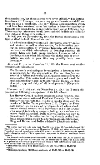 the assassination, but those sources were never utilized.96
The instruc-
tions from FBI Headquarters were very general in nature and did not
focus on such a possibility. The only Bureau communication which
could have been construed as an instruction to interview security in-
formants was rescinded by an instruction issued on the following day.
Those security informants would have included individuals familiar
with Cuba and Cuban exile matters.
At 9:40 p.m. on November 22, 1963, the Bureau dispatched a tele-
type to all of its field offices which read:
All offices immediately contact all informants, security, racial
and criminal, as well as other sources, for information bear-
ing on assassination of President Kennedy. All offices im-
mediately establish whereabouts of bombing suspects, all
known Klan and hate group members, known racial ex-
tremists, and any other individuals who on the basis of infor-
mation available in your files may possibly have been
involved. 7
At about 11 p.m. on November 22, 1963, the Bureau sent another
teletype to its field offices:
The Bureau is conducting an investigation to determine who
is responsible for the assassination. You are therefore in-
structedto follow andresolve all allegationspertainingto the
assassination.
This matter is of utmost urgency and should be
handled accordingly keeping the Bureau and Dallas, the office
of origin, apprised fully of all developments.98
[Emphasis
added.]
However, at 11: 20 a.m. on November 23, 1963, the Bureau dis-
patched the following teletype to all of its field offices:
Lee Harvey Oswald has been developed as the principal sus-
pect in the assassination of President Kennedy. He has been
formally charged with the President's murder along with the
murder of Dallas Texas patrolman J. D. Tippett by Texas
state authorities. In view of developments all offices should
resume nornwl contacts with, informants and other sources
with respect to bombing suspects, hate group members and
known racial extremists. Daily teletype summaries may be
discontinued. All investigation bearing directly on the Presi-
dent's assassination should be afforded most expeditious han-
dling and Bureau and Dallas advised.99
[Emphasis added.]
" It is also instructive to note that CIA Director John McCone telephoned FBI
Director Hoover on the morning of November 26, 1963, and after noting that the
President wanted to make sure the CIA was giving the FBI full support, specif-
ically offered to make "CIA's operational resources in Mexico" available to the
Bureau.
The Committee has seen no evidence that the FBI asked the CIA to conduct an
investigation or gather information on the assassination case, but middle-level
CIA personnel did routinely provide the Bureau with information that came to
their attention in the assassination case.
* Memorandum from FBI Headquarters to all Field Offices, 11/22/63.
*Ibid.
" Memorandum from FBI Headquartersto all Field Offices, 11/23/63.
 